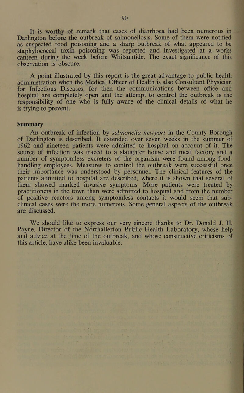 It is worthy of remark that cases of diarrhoea had been numerous in Darlington before the outbreak of salmonellosis. Some of them were notified as suspected food poisoning and a sharp outbreak of what appeared to be staphylococcal toxin poisoning was reported and investigated at a works canteen during the week before Whitsuntide. The exact significance of this observation is obscure. A point illustrated by this report is the great advantage to public health administration when the Medical Officer of Health is also Consultant Physician for Infectious Diseases, for then the communications between office and hospital are completely open and the attempt to control the outbreak is the responsibility of one who is fully aware of the clinical details of what he is trying to prevent. Summary An outbreak of infection by salmonella newport in the County Borough of Darlington is described. It extended over seven weeks in the summer of 1962 and nineteen patients were admitted to hospital on account of it. The source of infection was traced to a slaughter house and meat factory and a number of symptomless excreters of the organism were found among food- handling employees. Measures to control the outbreak were successful once their importance was understood by personnel. The clinical features of the patients admitted to hospital are described, where it is shown that several of them showed marked invasive symptoms. More patients were treated by practitioners in the town than were admitted to hospital and from the number of positive reactors among symptomless contacts it would seem that sub- clinical cases were the more numerous. Some general aspects of the outbreak are discussed. We should like to express our very sincere thanks to Dr. Donald J. H. Payne. Director of the Northallerton Public Health Laboratory, whose help and advice at the time of the outbreak, and whose constructive criticisms of this article, have alike been invaluable.
