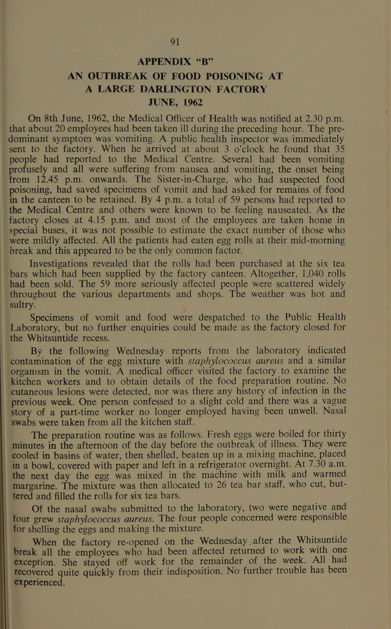 APPENDIX “B” AN OUTBREAK OF FOOD POISONING AT A LARGE DARLINGTON FACTORY JUNE, 1962 On 8th June, 1962, the Medical Officer of Health was notified at 2.30 p.m. that about 20 employees had been taken ill during the preceding hour. The pre- dominant symptom was vomiting. A public health inspector was immediately sent to the factory. When he arrived at about 3 o’clock he found that 35 people had reported to the Medical Centre. Several had been vomiting profusely and all were suffering from nausea and vomiting, the onset being from 12.45 p.m. onwards. The Sister-in-Charge, who had suspected food poisoning, had saved specimens of vomit and had asked for remains of food in the canteen to be retained. By 4 p.m. a total of 59 persons had reported to the Medical Centre and others were known to be feeling nauseated. As the factory closes at 4.15 p.m. and most of the employees are taken home in special buses, it was not possible to estimate the exact number of those who were mildly affected. All the patients had eaten egg rolls at their mid-morning break and this appeared to be the only common factor. Investigations revealed that the rolls had been purchased at the six tea bars which had been supplied by the factory canteen. Altogether, 1,040 rolls had been sold. The 59 more seriously affected people were scattered widely throughout the various departments and shops. The weather was hot and sultry. Specimens of vomit and food were despatched to the Public Health Laboratory, but no further enquiries could be made as the factory closed for the Whitsuntide recess. By the following Wednesday reports from the laboratory indicated contamination of the egg mixture with staphylococcus aureus and a similar organism in the vomit. A medical officer visited the factory to examine the kitchen workers and to obtain details of the food preparation routine. No cutaneous lesions were detected, nor was there any history of infection in the previous week. One person confessed to a slight cold and there was a vague story of a part-time worker no longer employed having been unwell. Nasal swabs were taken from all the kitchen staff. The preparation routine was as follows. Fresh eggs were boiled for thirty minutes in the afternoon of the day before the outbreak of illness. They were cooled in basins of water, then shelled, beaten up in a mixing machine, placed in a bowl, covered with paper and left in a refrigerator overnight. At 7.30 a.m. the next day the egg was mixed in the machine with milk and warmed margarine. The mixture was then allocated to 26 tea bar staff, who cut, but- tered and filled the rolls for six tea bars. Of the nasal swabs submitted to the laboratory, two were negative and four grew staphylococcus aureus. The four people concerned were responsible for shelling the eggs and making the mixture. When the factory re-opened on the Wednesday. after the Whitsuntide break all the employees who had been affected returned to work with one exception. She stayed off work for the remainder of the week. All had recovered quite quickly from their indisposition. No further trouble has been experienced.