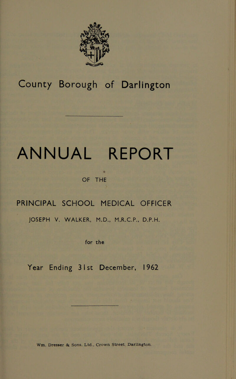 County Borough of Darlington ANNUAL REPORT OF THE PRINCIPAL SCHOOL MEDICAL OFFICER JOSEPH V. WALKER, M.D., M.R.C.P., D.P.H. for the Year Ending 31st December, 1962 Wm. Dresser Sc, Sons, Ltd.. Crown Street. Darlington.