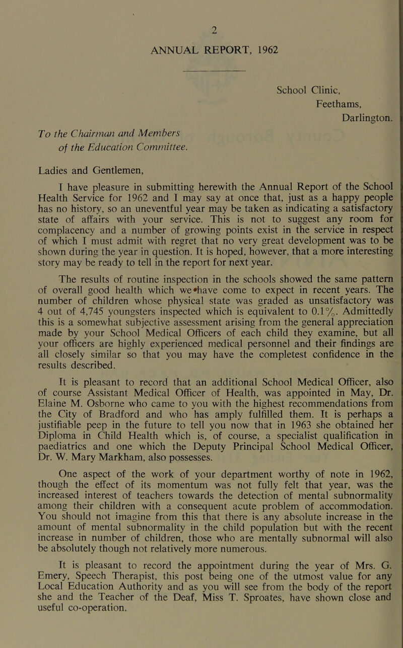 ANNUAL REPORT, 1962 School Clinic, Feethams, Darlington. To the Chairman and Members of the Education Committee. Ladies and Gentlemen, I have pleasure in submitting herewith the Annual Report of the School Health Service for 1962 and I may say at once that, just as a happy people has no history, so an uneventful year may be taken as indicating a satisfactory state of affairs with your service. This is not to suggest any room for complacency and a number of growing points exist in the service in respect of which I must admit with regret that no very great development was to be shown during the year in question. It is hoped, however, that a more interesting story may be ready to tell in the report for next year. The results of routine inspection in the schools showed the same pattern of overall good health which we'have come to expect in recent years. The number of children whose physical state was graded as unsatisfactory was 4 out of 4,745 youngsters inspected which is equivalent to 0.1%. Admittedly this is a somewhat subjective assessment arising from the general appreciation made by your School Medical Officers of each child they examine, but all your officers are highly experienced medical personnel and their findings are all closely similar so that you may have the completest confidence in the results described. It is pleasant to record that an additional School Medical Officer, also of course Assistant Medical Officer of Health, was appointed in May, Dr. Elaine M. Osborne who came to you with the highest recommendations from the City of Bradford and who has amply fulfilled them. It is perhaps a justifiable peep in the future to tell you now that in 1963 she obtained her Diploma in Child Health which is, of course, a specialist qualification in paediatrics and one which the Deputy Principal School Medical Officer, Dr. W. Mary Markham, also possesses. One aspect of the work of your department worthy of note in 1962, though the effect of its momentum was not fully felt that year, was the increased interest of teachers towards the detection of mental subnormality among their children with a consequent acute problem of accommodation. You should not imagine from this that there is any absolute increase in the amount of mental subnormality in the child population but with the recent increase in number of children, those who are mentally subnormal will also be absolutely though not relatively more numerous. It is pleasant to record the appointment during the year of Mrs. G. Emery, Speech Therapist, this post being one of the utmost value for any Local Education Authority and as you will see from the body of the report she and the Teacher of the Deaf, Miss T. Sproates, have shown close and useful co-operation.
