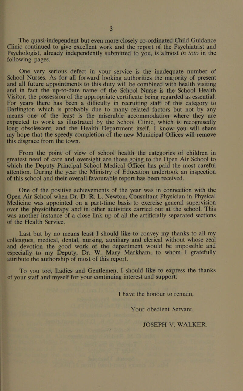 The quasi-independent but even more closely co-ordinated Child Guidance Clinic continued to give excellent work and the report of the Psychiatrist and Psychologist, already independently submitted to you, is almost in toto in the following pages. One very serious defect in your service is the inadequate number of School Nurses. As for all forward looking authorities the majority of present and all future appointments to this duty will be combined with health visiting and in fact the up-to-date name of the School Nurse is the School Health Visitor, the possession of the appropriate certificate being regarded as essential. For years there has been a difficulty in recruiting staff of this category to Darlington which is probably due to many related factors but not by any means one of the least is the miserable accommodation where they are expected to work as illustrated by the School Clinic, which is recognisedly long obsolescent, and the Health Department itself. I know you will share my hope that the speedy completion of the new Municipal Offices will remove this disgrace from the town. From the point of view of school health the categories of children in greatest need of care and oversight are those going to the Open Air School to which the Deputy Principal School Medical Officer has paid the most careful attention. During the year the Ministry of Education undertook an inspection of this school and their overall favourable report has been received. One of the positive achievements of the year was in connection with the Open Air School when Dr. D. R. L. Newton, Consultant Physician in Physical Medicine was appointed on a part-time basis to exercise general supervision over the physiotherapy and in other activities carried out at the school. This was another instance of a close link up of all the artificially separated sections of the Health Service. Last but by no means least I should like to convey my thanks to all my colleagues, medical, dental, nursing, auxiliary and clerical without whose zeal and devotion the good work of the department would be impossible and especially to my Deputy, Dr. W. Mary Markham, to whom I gratefully attribute the authorship of most of this report. To you too. Ladies and Gentlemen, I should like to express the thanks of your staff and myself for your continuing interest and support. I have the honour to remain. Your obedient Servant, JOSEPH V. WALKER.