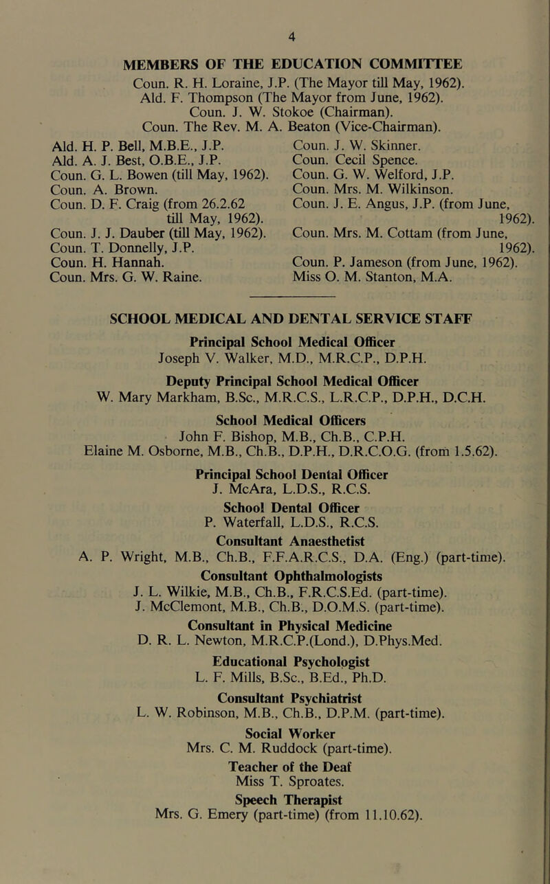 MEMBERS OF THE EDUCATION COMMITTEE Coun. R. H. Loraine, J.P. (The Mayor till May, 1962). Aid. F. Thompson (The Mayor from June, 1962). Coun. J. W. Stokoe (Chairman). Coun. The Rev. M. A. Aid. H. P. Bell, M.B.E., J.P. Aid. A. J. Best, O.B.E., J.P. Coun. G. L. Bowen (till May, 1962). Coun. A. Brown. Coun. D. F. Craig (from 26.2.62 till May, 1962). Coun. J. J. Dauber (till May, 1962). Coun. T. Donnelly, J.P. Coun. H. Hannah. Coun. Mrs. G. W. Raine. Beaton (Vice-Chairman). Coun. J. W. Skinner. Coun. Cecil Spence. Coun. G. W. Welford, J.P. Coun. Mrs. M. Wilkinson. Coun. J. E. Angus, J.P. (from June, 1962). Coun. Mrs. M. Cottam (from June, 1962). Coun. P. Jameson (from June, 1962). Miss O. M. Stanton, M.A. SCHOOL MEDICAL AND DENTAL SERVICE STAFF Principal School Medical Officer Joseph V. Walker, M.D., M.R.C.P., D.P.H. Deputy Principal School Medical Officer W. Mary Markham, B.Sc., M.R.C.S., L.R.C.P., D.P.H., D.C.H. School Medical Officers John F. Bishop, M.B., Ch.B., C.P.H. Elaine M. Osborne, M.B., Ch.B., D.P.H., D.R.C.O.G. (from 1.5.62). Principal School Dental Officer J. McAra, L.D.S., R.C.S. School Dental Officer P. Waterfall, L.D.S., R.C.S. Consultant Anaesthetist A. P. Wright, M.B., Ch.B., F.F.A.R.C.S., D.A. (Eng.) (part-time). Consultant Ophthalmologists J. L. Wilkie, M.B., Ch.B., F.R.C.S.Ed. (part-time). J. McClemont, M.B., Ch.B., D.O.M.S. (part-time). Consultant in Physical Medicine D. R. L. Newton, M.R.C.P.(Lond.), D.Phys.Med. Educational Psychologist L. F. Mills, B.Sc., B.Ed!, Ph.D. Consultant Psychiatrist L. W. Robinson, M.B., Ch.B., D.P.M. (part-time). Social Worker Mrs. C. M. Ruddock (part-time). Teacher of the Deaf Miss T. Sproates. Speech Therapist Mrs. G. Emery (part-time) (from 11.10.62).