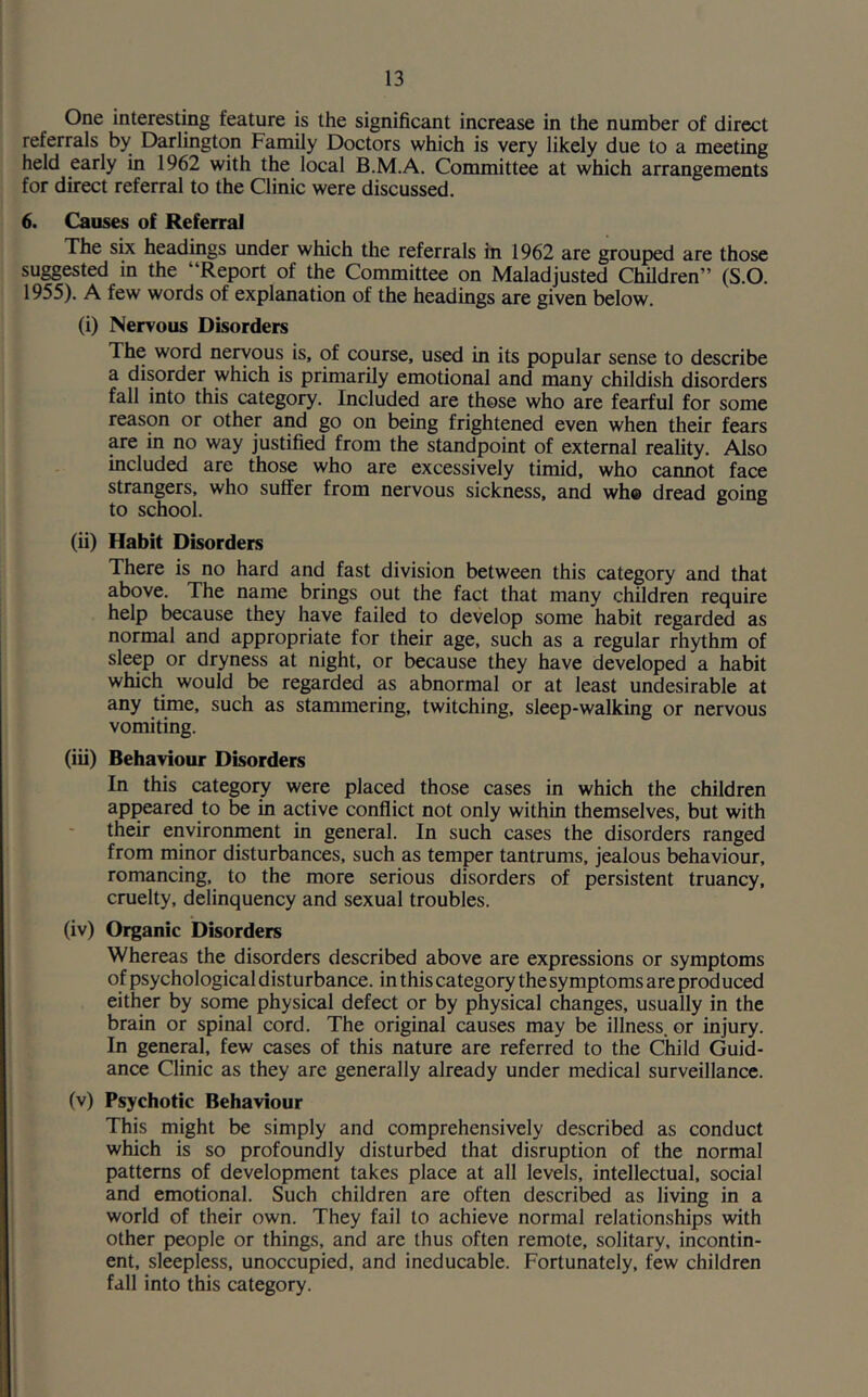 One interesting feature is the significant increase in the number of direct referrals by Darlington Family Doctors which is very likely due to a meeting held early in 1962 with the local B.M.A. Committee at which arrangements for direct referral to the Clinic were discussed. 6. Causes of Referral The six headings under which the referrals in 1962 are grouped are those suggested in the “Report of the Committee on Maladjusted Children” (S.O. 1955). A few words of explanation of the headings are given below. (i) Nervous Disorders The word nervous is, of course, used in its popular sense to describe a disorder which is primarily emotional and many childish disorders fall into this category. Included are those who are fearful for some reason or other and go on being frightened even when their fears are in no way justified from the standpoint of external reality. Also included are those who are excessively timid, who cannot face strangers, who suffer from nervous sickness, and wh© dread going to school. (ii) Habit Disorders There is no hard and fast division between this category and that above. The name brings out the fact that many children require help because they have failed to develop some habit regarded as normal and appropriate for their age, such as a regular rhythm of sleep or dryness at night, or because they have developed a habit which would be regarded as abnormal or at least undesirable at any time, such as stammering, twitching, sleep-walking or nervous vomiting. (iii) Behaviour Disorders In this category were placed those cases in which the children appeared to be in active conflict not only within themselves, but with their environment in general. In such cases the disorders ranged from minor disturbances, such as temper tantrums, jealous behaviour, romancing, to the more serious disorders of persistent truancy, cruelty, delinquency and sexual troubles. (iv) Organic Disorders Whereas the disorders described above are expressions or symptoms of psychological disturbance, in this category thesymptoms are produced either by some physical defect or by physical changes, usually in the brain or spinal cord. The original causes may be illness, or injury. In general, few cases of this nature are referred to the Child Guid- ance Clinic as they are generally already under medical surveillance. (v) Psychotic Behaviour This might be simply and comprehensively described as conduct which is so profoundly disturbed that disruption of the normal patterns of development takes place at all levels, intellectual, social and emotional. Such children are often described as living in a world of their own. They fail to achieve normal relationships with other people or things, and are thus often remote, solitary, incontin- ent, sleepless, unoccupied, and ineducable. Fortunately, few children fall into this category.