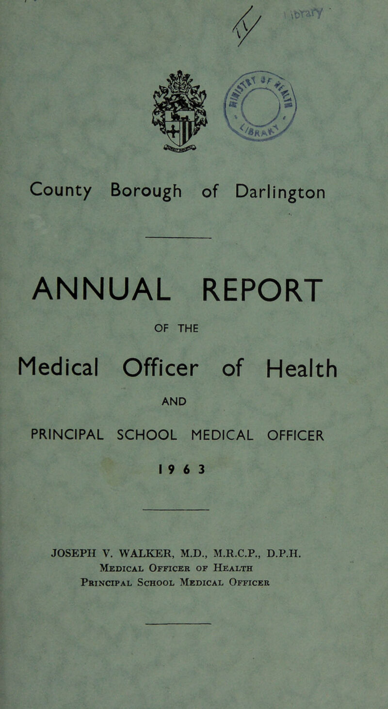 \\X>V$Y County Borough of Darlington ANNUAL REPORT OF THE Medical Officer of Health AND PRINCIPAL SCHOOL MEDICAL OFFICER 19 6 3 JOSEPH V. WALKER, M.D., M.R.C.P., D.P.H. Medical Officer of Health Principal School Medical Officer