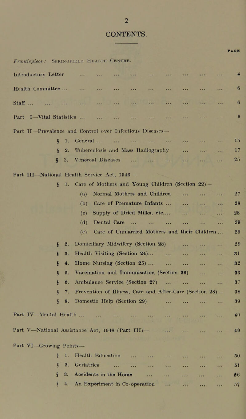 CONTENTS. noi Frontispiece : Springfield Health Centre. Introductory Letter ... ... ... ... ... ... ... ... ... 4 Health Committee ... ... ... ... ... ... ... ... ... ... 6 Staff 6 Part I—Vital Statistics ... ... ... ... ... ... ... ... ... 9 Part II -Prevalence and Control over Infectious Diseases—- § 1. General ... ... ... ... ... ... ... ... 15 § 2. Tuberculosis and Mass Radiography ... ... ... 17 $ 3. Venereal Diseases ... ... ... ... ... ... 25 Part III—National Health Service Act, 1946 — § 1. Care of Mothers and Young Children (Section 22) — (a) Normal Mothers and Children ... ... ... 27 (b) Care of Premature Infants ... ... ... ... 28 (c) Supply of Dried Milks, etc.... ... ... ... 28 (d) Dental Care ... ... ... ... ... ... 29 (e) Care of Unmarried Mothers and their Children... 29 § 2. Domiciliary Midwifery (Section 23) ... ... ... 29 § 3. Health Visiting (Section 24)... ... ... ... ... 31 § 4. Home Nursing (Section 25) ... ... ... ... ... 32 § 5. Vaccination and Immunisation (Section 20) ... ... 33 § 6. Ambulance Service (Section 27) ... ... ... ... 37 § 7. Prevention of Illness, Care and After-Care (Section 28)... 38 § 8. Domestic Help (Section 29) ... ... ... ... 39 Part IV—Mental Health ... ... ... ... ... ... ... ... ... 40 Part V—National Assistance Act, 1948 (Part III)— ... ... ... ... 49 Part VI—Growing Points— § 1. Health Education ... ... ... ... ... ... 50 § 2. Geriatrics ... ... ... ... ... ... ... 51 § 3. Aooidents in the Home ... ... ... ... ... 56 § 4. An Experiment in Co-operation ... ... 57