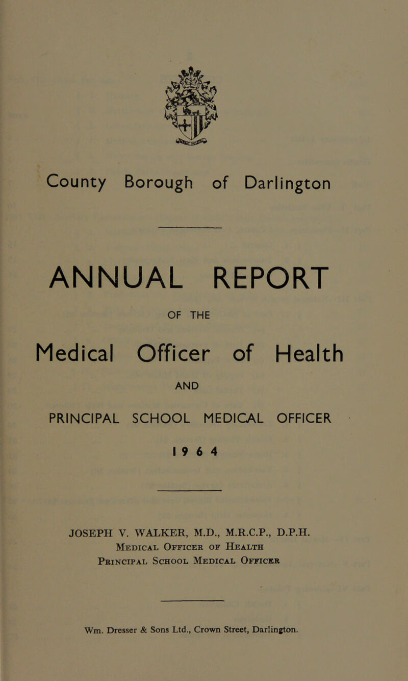 ANNUAL REPORT OF THE Medical Officer of Health AND PRINCIPAL SCHOOL MEDICAL OFFICER 19 6 4 JOSEPH V. WALKER, M.D., M.R.C.P., D.P.H. Medical Officer of Health Principal School Medical Officer Wm. Dresser & Sons Ltd., Crown Street, Darlington.