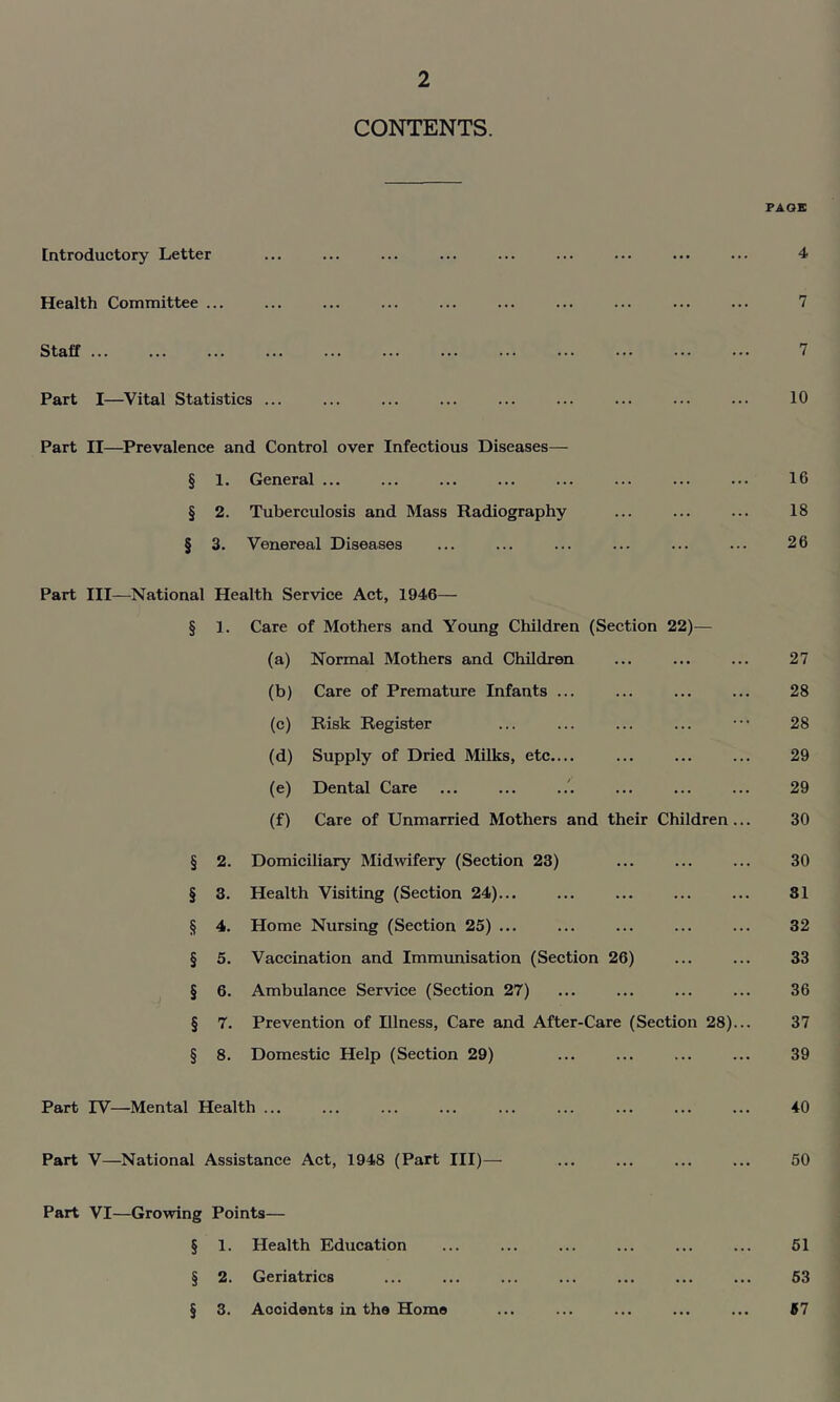 CONTENTS. PAGE Introductory Letter 4 Health Committee ... Staff Part I—^Vital Statistics ... 7 7 10 Part II—Prevalence and Control over Infectious Diseases— § 1. General ... 16 § 2. Tuberculosis and Mass Radiography 18 § 3. Venereal Diseases 26 Part III—National Health Service Act, 1946— § 1. Care of Mothers and Young Children (Section 22)— (a) Normal Mothers and Children ... ... ... 27 (b) Care of Premature Infants ... ... ... ... 28 (c) Risk Register ... ... ... ... ••• 28 (d) Supply of Dried Milks, etc.... ... ... ... 29 (e) Dental Care ... ... ... ... ... 29 (f) Care of Unmarried Mothers and their Children... 30 § 2. Domiciliary Midwifery (Section 23) ... ... ... 30 § 3. Health Visiting (Section 24)... ... ... ... ... 31 § 4. Home Nursing (Section 25) ... ... ... ... ... 32 § 5. Vaccination and Immunisation (Section 26) ... ... 33 § 6. Ambulance Service (Section 27) ... ... ... ... 36 § 7. Prevention of Illness, Care and After-Care (Section 28)... 37 § 8. Domestic Help (Section 29) ... ... ... ... 39 Part IV—Mental Health ... ... ... ... ... ... ... ... ... 40 Part V—National Assistance Act, 1948 (Part III)— ... ... ... ... 50 Part VI—Growing Points— § 1. Health Education § 2. Geriatrics § 3. Accidents in the Home 51 63 57