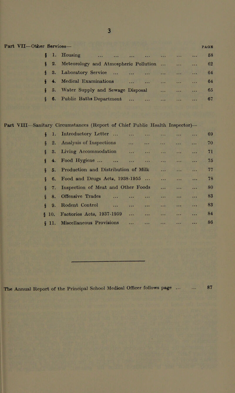 Part VII—Other Services— paqk J 1. Housing ... ... ... ... ... ... ... 68 § 2. Meteorology and Atmospheric Pollution ... ... ... 62 § 3. Laboratory Service ... ... ... ... ... ... 64 § 4. Medical Examinations ... ... ... ... ... 64 § 5. Water Supply and Sewage Disposal ... ... ... 65 § 6. Public Baths Department ... ... ... ... ... 67 Part VIII—Sanitary Circumstances (Report of Chief Public Health Inspector)— J 1. Introductory Letter ... ... ... ... ... ... 69 § 2. Analysis of Inspections ... ... ... ... ... 70 § 3. Living Accommodation ... ... ... ... ... 71 § 4. Food Hygiene ... ... ... ... ... 75 § 5. Production and Distribution of Milk ... ... ... 77 § 6. Food and Drugs Acts, 1938-1955 ... ... 78 § 7. Inspection of Meat and Other Foods ... ... ... 80 § 8. Offensive Trades ... ... ... ... ... ... 83 § 9. Rodent Control ... ... ... ... ... ... 83 § 10. Factories Acts, 1937-1959 ... ... ... ... ... 84 § 11. Miscellaneous Provisions ... ... ... ... ... 86 The Annual Report of the Principal School Medkal Officer follows page ... 87