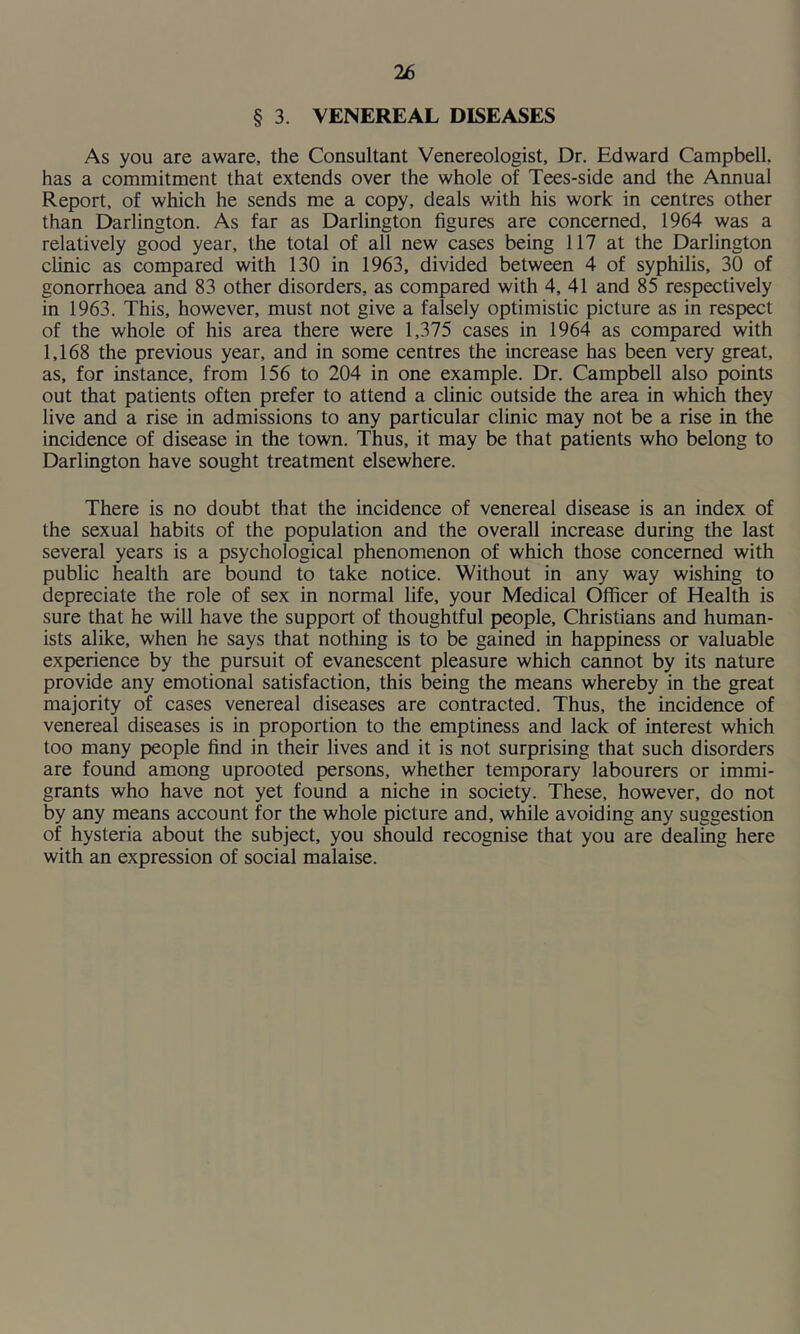 § 3. VENEREAL DISEASES As you are aware, the Consultant Venereologist, Dr. Edward Campbell, has a commitment that extends over the whole of Tees-side and the Annual Report, of which he sends me a copy, deals with his work in centres other than Darlington. As far as Darlington figures are concerned, 1964 was a relatively good year, the total of all new cases being 117 at the Darlington clinic as compared with 130 in 1963, divided between 4 of syphilis, 30 of gonorrhoea and 83 other disorders, as compared with 4, 41 and 85 respectively in 1963. This, however, must not give a falsely optimistic picture as in respect of the whole of his area there were 1,375 cases in 1964 as compared with 1,168 the previous year, and in some centres the increase has been very great, as, for instance, from 156 to 204 in one example. Dr. Campbell also points out that patients often prefer to attend a clinic outside the area in which they live and a rise in admissions to any particular clinic may not be a rise in the incidence of disease in the town. Thus, it may be that patients who belong to Darlington have sought treatment elsewhere. There is no doubt that the incidence of venereal disease is an index of the sexual habits of the population and the overall increase during the last several years is a psychological phenomenon of which those concerned with public health are bound to take notice. Without in any way wishing to depreciate the role of sex in normal life, your Medical Officer of Health is sure that he will have the support of thoughtful people, Christians and human- ists alike, when he says that nothing is to be gained in happiness or valuable experience by the pursuit of evanescent pleasure which cannot by its nature provide any emotional satisfaction, this being the means whereby in the great majority of cases venereal diseases are contracted. Thus, the incidence of venereal diseases is in proportion to the emptiness and lack of interest which too many people find in their lives and it is not surprising that such disorders are found among uprooted persons, whether temporary labourers or immi- grants who have not yet found a niche in society. These, however, do not by any means account for the whole picture and, while avoiding any suggestion of hysteria about the subject, you should recognise that you are dealing here with an expression of social malaise.