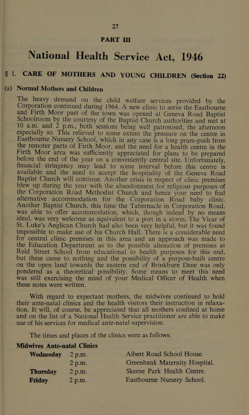 PART m National Health Service Act, 1946 § 1. CARE OF MOTHERS AND YOUNG CHILDREN (Section 22) (a) Normal Mothers and Children The heavy demand on the child welfare services provided by the Corporation continued during 1964. A new clinic to serve the Eastbourne ' and Firth Moor part of the town was opened at Geneva Road Baptist Schoolroom by the courtesy of the Baptist Church authorities and met at 10 a.m. and 2 p.m., both sessions being well patronised, the afternoon especially so. This relieved to some extent the pressure on the centre in Eastbourne Nursery School, which in any case is a long pram-push from the remoter parts of Firth Moor, and the need for a health centre in the Firth Moor area was sufficiently appreciated for plans to be prepared before the end of the year on a conveniently central site. Unfortunately, financial stringency may lead to some interval before this centre is available and the need to accept the hospitality of the Geneva Road Baptist Church will continue. Another crisis in respect of clinic premises blew up during the year with the abandonment for religious purposes of the Corporation Road Methodist Church and hence your need to find alternative accommodation for the Corporation Road baby clinic. Another Baptist Church, this time the Tabernacle in Corporation Road, was able to offer accommodation, which, though indeed by no means ideal, was very welcome as equivalent to a port in a storm. The Vicar of St. Luke’s Anglican Church had also been very helpful, but it was found impossible to make use of his Church Hall. There is a considerable need for central clinic premises in this area and an approach was made to the Education Department as to the possible alienation of premises at Reid Street School from educational to health purposes for this end, but these came to nothing and the possibility of a purpose-built centre on the open land towards the eastern end of Brinkbum Dene was only pondered as a theoretical possibility. Some means to meet this need was still exercising the mind of your Medical Officer of Health when these notes were written. With regard to expectant mothers, the midwives continued to hold their ante-natal clinics and the health visitors their instruction in relaxa- tion. It will, of course, be appreciated that all mothers confined at home and on the list of a National Health Service practitioner are able to make use of his services for medical ante-natal supervision. The times and places of the clinics were as follows: Midwives Ante-natal Clinics Wednesday 2 p.m. Albert Road School House. 2 p.m. Greenbank Maternity Hospital Thursday 2 p.m. Skerne Park Health Centre. Friday 2 p.m. Eastbourne Nursery School.