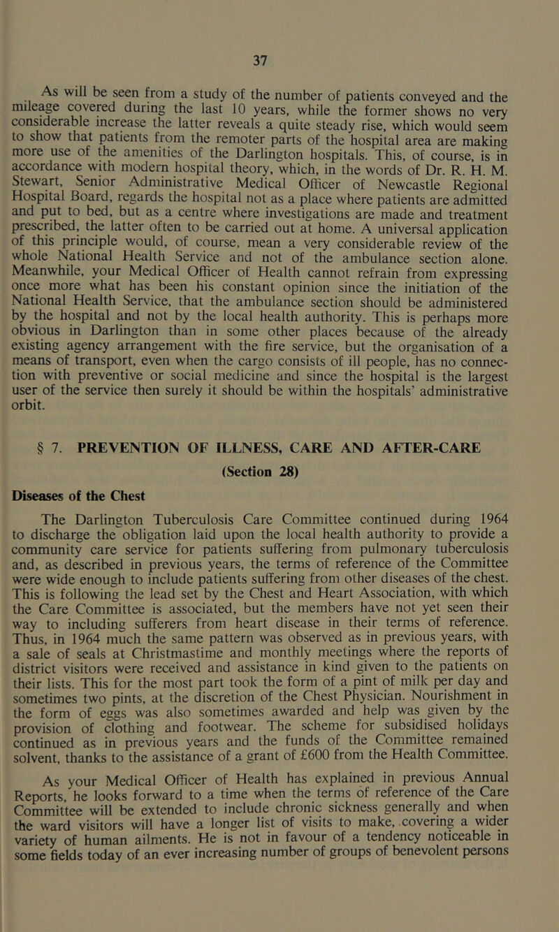 As will be seen from a study of the number of patients conveyed and the mileage covered during the last 10 years, while the former shows no very considerable increase the latter reveals a quite steady rise, which would seem to show that patients from the remoter parts of the hospital area are making more use of the amenities of the Darlington hospitals. This, of course, is in accordance with modem hospital theory, which, in the words of Dr. R. H. M. Stewart, Senior Administrative Medical Officer of Newcastle Regional Hospital Board, regards the hospital not as a place where patients are admitted and put to bed, but as a centre where investigations are made and treatment prescribed, the latter often to be carried out at home. A universal application of this principle would, of course, mean a very considerable review of the whole National Health Service and not of the ambulance section alone. Meanwhile, your Medical Officer of Health cannot refrain from expressing once more what has been his constant opinion since the initiation of the National Health Service, that the ambulance section should be administered by the hospital and not by the local health authority. This is perhaps more obvious in Darlington than in some other places because of the already existing agency arrangement with the fire service, but the organisation of a means of transport, even when the cargo consists of ill people, has no connec- tion with preventive or social medicine and since the hospital is the largest user of the service then surely it should be within the hospitals’ administrative orbit. § 7. PREVENTION OF ILLNESS, CARE AND AFTER-CARE (Section 28) Diseases of the Chest The Darlington Tuberculosis Care Committee continued during 1964 to discharge the obligation laid upon the local health authority to provide a community care service for patients suffering from pulmonary tuberculosis and, as described in previous years, the terms of reference of the Committee were wide enough to include patients suffering from other diseases of the chest. This is following the lead set by the Chest and Heart Association, with which the Care Committee is associated, but the members have not yet seen their way to including sufferers from heart disease in their terms of reference. Thus, in 1964 much the same pattern was observed as in previous years, with a sale of seals at Christmastime and monthly meetings where the reports of district visitors were received and assistance in kind given to the patients on their lists. This for the most part took the form of a pint of milk per day and sometimes two pints, at the discretion of the Chest Physician. Nourishment in the form of eggs was also sometimes awarded and help was given by the provision of clothing and footwear. The scheme for subsidised holidays continued as in previous years and the funds of the Committee remained solvent, thanks to the assistance of a grant of £600 from the Health Committee. As your Medical Officer of Health has explained in previous Annual Reports, he looks forward to a time when the terms of reference of the Care Committee will be extended to include chronic sickness generally and when the ward visitors will have a longer list of visits to make, .covering a wider variety of human ailments. He is not in favour of a tendency noticeable in some fields today of an ever increasing number of groups of benevolent persons