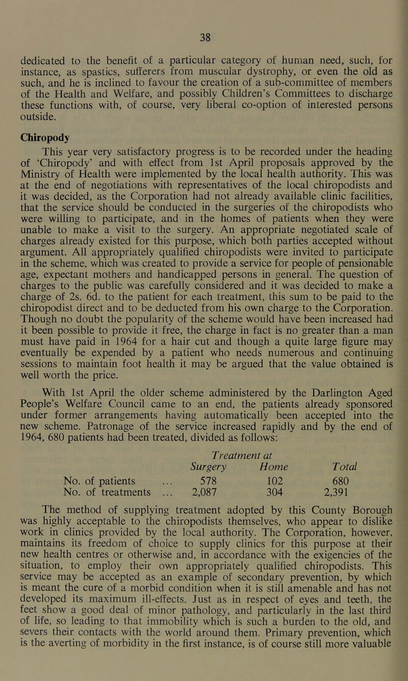 dedicated to the benefit of a particular category of human need, such, for instance, as spastics, sufferers from muscular dystrophy, or even the old as such, and he is inclined to favour the creation of a sub-committee of members of the Health and Welfare, and possibly Children’s Committees to discharge these functions with, of course, very liberal co-option of interested persons outside. Chiropody This year very satisfactory progress is to be recorded under the heading of ‘Chiropody’ and with effect from 1st April proposals approved by the Ministry of Health were implemented by the local health authority. This was at the end of negotiations with representatives of the local chiropodists and it was decided, as the Corporation had not already available clinic facilities, that the service should be conducted in the surgeries of the chiropodists who were willing to participate, and in the homes of patients when they were unable to make a visit to the surgery. An appropriate negotiated scale of charges already existed for this purpose, which both parties accepted without argument. All appropriately qualified chiropodists were invited to participate in the scheme, which was created to provide a service for people of pensionable age, expectant mothers and handicapped persons in general. The question of charges to the public was carefully considered and it was decided to make a charge of 2s. 6d. to the patient for each treatment, this sum to be paid to the chiropodist direct and to be deducted from his own charge to the Corporation. Though no doubt the popularity of the scheme would have been increased had it been possible to provide it free, the charge in fact is no greater than a man must have paid in 1964 for a hair cut and though a quite large figure may eventually be expended by a patient who needs numerous and continuing sessions to maintain foot health it may be argued that the value obtained is well worth the price. With 1st April the older scheme administered by the Darlington Aged People’s Welfare Council came to an end, the patients already sponsored under former arrangements having automatically been accepted into the new scheme. Patronage of the service increased rapidly and by the end of 1964, 680 patients had been treated, divided as follows: Treatment at Surgery Home Total No. of patients ... 578 102 680 No. of treatments ... 2,087 304 2,391 The method of supplying treatment adopted by this County Borough was highly acceptable to the chiropodists themselves, who appear to dislike work in clinics provided by the local authority. The Corporation, however, maintains its freedom of choice to supply clinics for this purpose at their new health centres or otherwise and, in accordance with the exigencies of the situation, to employ their own appropriately qualified chiropodists. This service may be accepted as an example of secondary prevention, by which is meant the cure of a morbid condition when it is still amenable and has not developed its maximum ill-effects. Just as in respect of eyes and teeth, the feet show a good deal of minor pathology, and particularly in the last third of life, so leading to that immobility which is such a burden to the old, and severs their contacts with the world around them. Primary prevention, which is the averting of morbidity in the first instance, is of course still more valuable