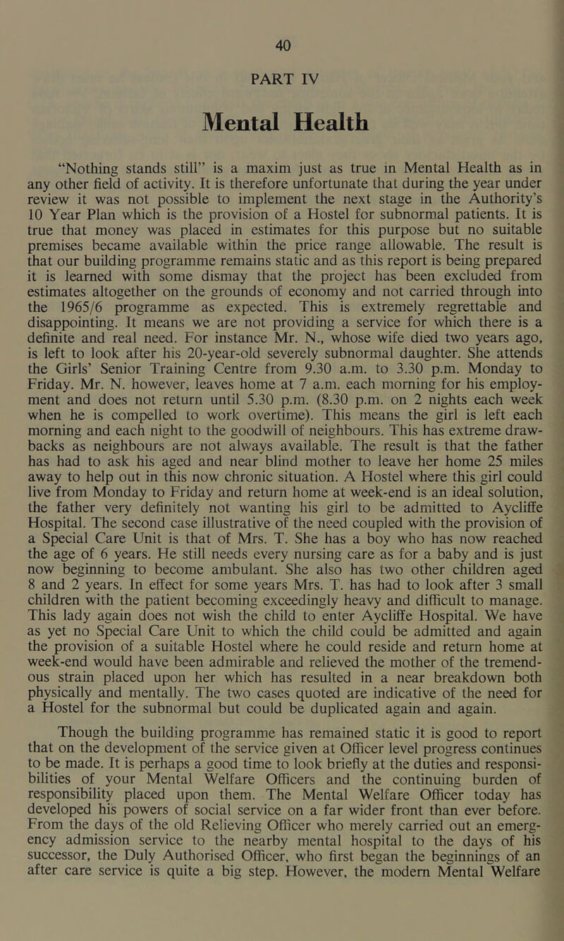 PART IV Mental Health “Nothing stands still” is a maxim just as true in Mental Health as in any other field of activity. It is therefore unfortunate that during the year under review it was not possible to implement the next stage in the Authority’s 10 Year Plan which is the provision of a Hostel for subnormal patients. It is true that money was placed in estimates for this purpose but no suitable premises became available within the price range allowable. The result is that our building programme remains static and as this report is being prepared it is learned with some dismay that the project has been excluded from estimates altogether on the grounds of economy and not carried through into the 1965/6 programme as expected. This is extremely regrettable and disappointing. It means we are not providing a service for which there is a definite and real need. For instance Mr. N., whose wife died two years ago, is left to look after his 20-year-old severely subnormal daughter. She attends the Girls’ Senior Training Centre from 9.30 a.m. to 3.30 p.m. Monday to Friday. Mr. N. however, leaves home at 7 a.m. each morning for his employ- ment and does not return until 5.30 p.m. (8.30 p.m. on 2 nights each week when he is compelled to work overtime). This means the girl is left each morning and each night to the goodwill of neighbours. This has extreme draw- backs as neighbours are not always available. The result is that the father has had to ask his aged and near blind mother to leave her home 25 miles away to help out in this now chronic situation. A Hostel where this girl could live from Monday to Friday and return home at week-end is an ideal solution, the father very definitely not wanting his girl to be admitted to Aycliffe Hospital. The second case illustrative of the need coupled with the provision of a Special Care Unit is that of Mrs. T. She has a boy who has now reached the age of 6 years. He stUl needs every nursing care as for a baby and is just now beginning to become ambulant. She also has two other children aged 8 and 2 years. In effect for some years Mrs. T. has had to look after 3 small children with the patient becoming exceedingly heavy and difficult to manage. This lady again does not wish the child to enter Aycliffe Hospital. We have as yet no Special Care Unit to which the child could be admitted and again the provision of a suitable Hostel where he could reside and return home at week-end would have been admirable and relieved the mother of the tremend- ous strain placed upon her which has resulted in a near breakdown both physically and mentally. The two cases quoted are indicative of the need for a Hostel for the subnormal but could be duplicated again and again. Though the building programme has remained static it is good to report that on the development of the service given at Officer level progress continues to be made. It is perhaps a good time to look briefly at the duties and responsi- bilities of your Mental Welfare Officers and the continuing burden of responsibility placed upon them. The Mental Welfare Officer today has developed his powers of social service on a far wider front than ever before. From the days of the old Relieving Officer who merely carried out an emerg- ency admission service to the nearby mental hospital to the days of his successor, the Duly Authorised Officer, who first began the beginnings of an after care service is quite a big step. However, the modem Mental Welfare