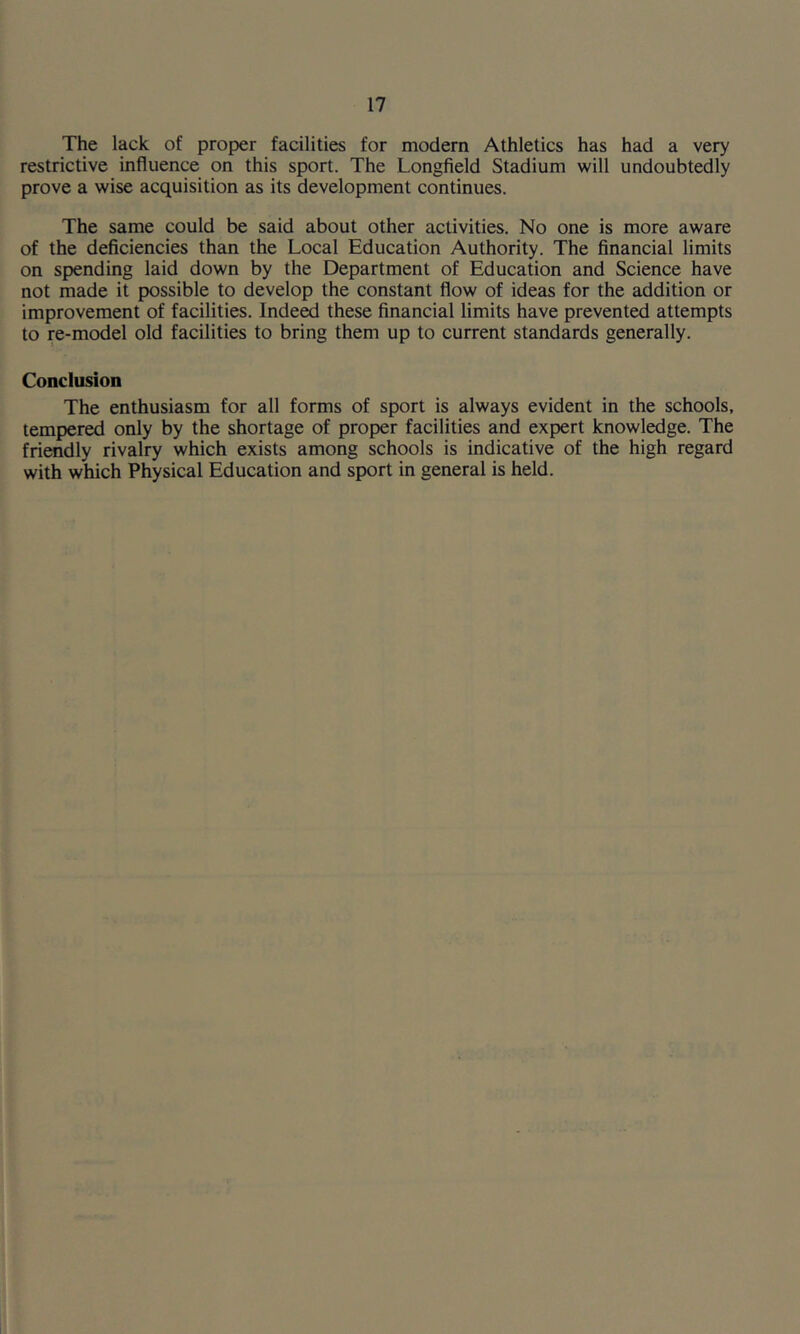 The lack of proper facilities for modern Athletics has had a very restrictive influence on this sport. The Longfield Stadium will undoubtedly prove a wise acquisition as its development continues. The same could be said about other activities. No one is more aware of the deficiencies than the Local Education Authority. The financial limits on spending laid down by the Department of Education and Science have not made it possible to develop the constant flow of ideas for the addition or improvement of facilities. Indeed these financial limits have prevented attempts to re-model old facilities to bring them up to current standards generally. Conclusion The enthusiasm for all forms of sport is always evident in the schools, tempered only by the shortage of proper facilities and expert knowledge. The friendly rivalry which exists among schools is indicative of the high regard with which Physical Education and sport in general is held.