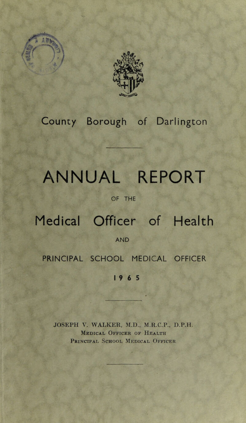 County Borough of Darlington ANNUAL REPORT OF THE Medical Officer of Health / AND PRINCIPAL SCHOOL MEDICAL OFFICER 19 6 5 JOSEPH V. WALKER, M.R.C.P., D.P.H. Medical Officer of Health Principal School Medical Officer