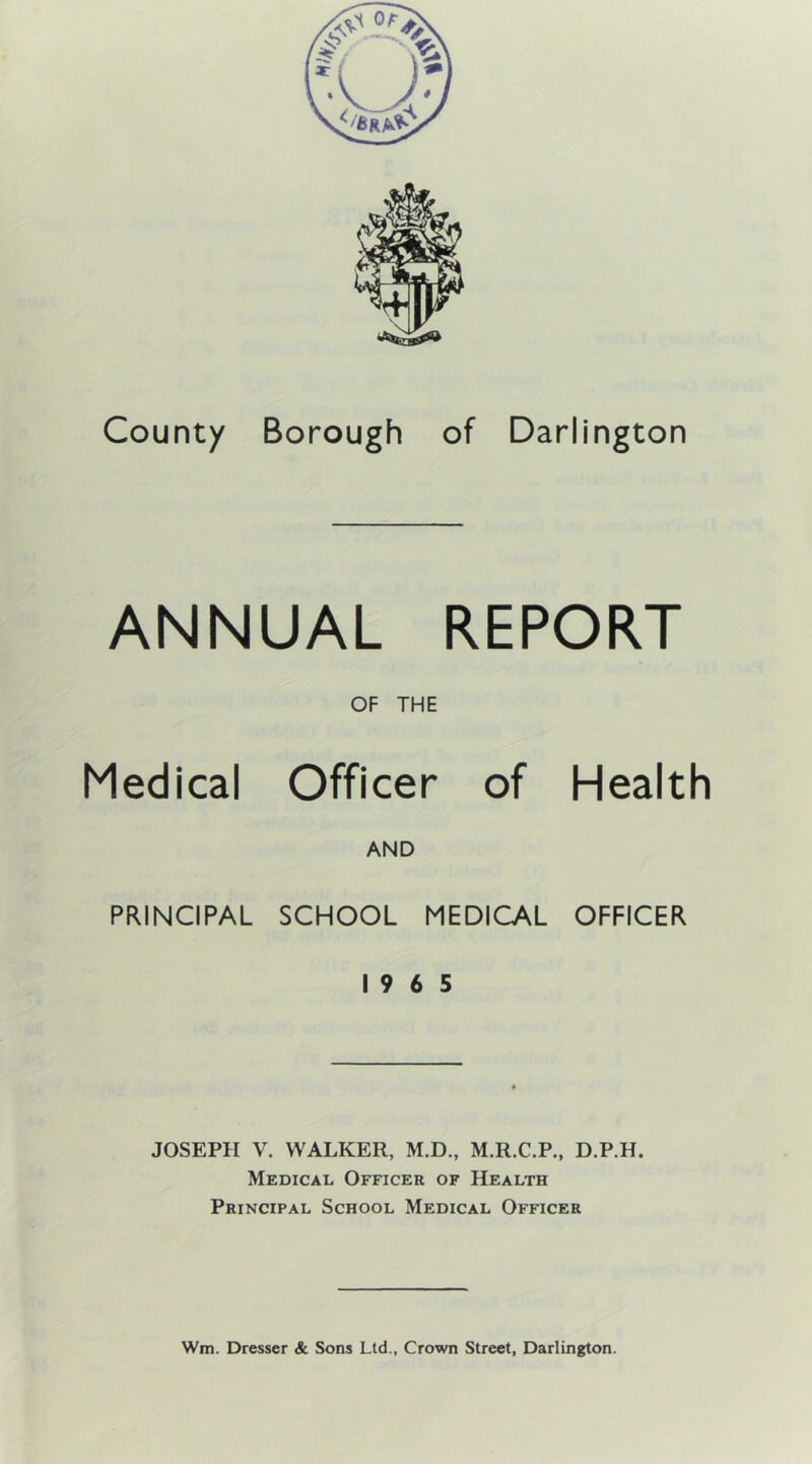 County Borough of Darlington ANNUAL REPORT OF THE Medical Officer of Health AND PRINCIPAL SCHOOL MEDICAL OFFICER 19 6 5 JOSEPH V. WALKER, M.D., M.R.C.P., D.P.H. Medical Officer of Health Principal School Medical Officer Wm. Dresser & Sons Ltd., Crown Street, Darlington.