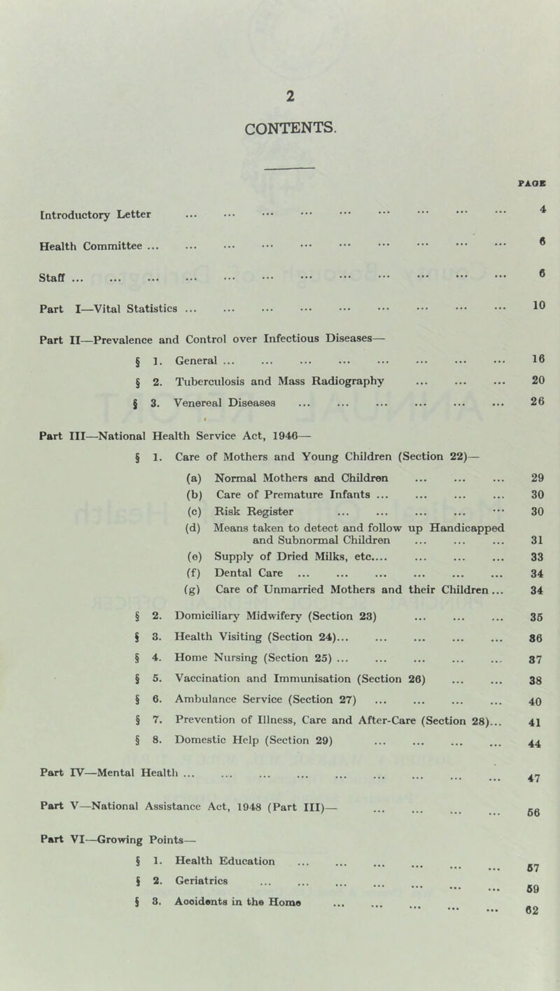 CONTENTS. [ntroductory Letter Health Committee ... Staff ... Part I—Vital Statistics ... Part II—Prevalence and Control over Infectious Diseases— § 1. General ... § 2. Tuberculosis and Mass Radiography § 3. Venereal Diseases FA.OB 4 « 6 10 16 20 26 Part III—National Health Service Act, 1946— § 1. Care of Mothers and Young Children (Section 22)— (a) Normal Mothers and Children ... ... ... 29 (b) Care of Premature Infants ... ... ... ... 30 (c) Risk Register ... ... ... ... ••• 30 (d) Means taken to detect and follow up Handicapped and Subnormal Children ... ... ... 31 (e) Supply of Dried Milks, etc.... ... ... ... 33 (f) Dental Care ... ... ... ... ... ... 34 (g) Care of Unmarried Mothers and their Children... 34 § 2. Domiciliary Midwifery (Section 23) § 3. Health Visiting (Section 24)... § 4. Home Nursing (Section 25) ... § 5. Vaccination and Immunisation (Section 26) § 6. Ambulance Service (Section 27) § 7. Prevention of Illness, Care and After-Care (Section 28)... § 8. Domestic Help (Section 29) 35 86 87 38 40 41 44 Part rV—Mental Health ... 47 Part V—National Assistance Act, 1948 (Part III)— Part VI—Growing Points— § 1. Health Education § 2. Geriatrics § 8. Aooidents in the Home 66 57 59 62