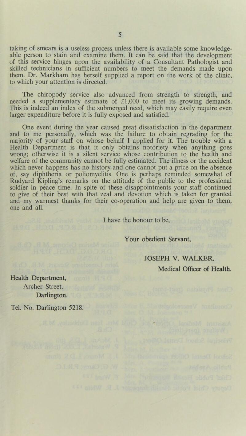 taking of smears is a useless process unless there is available some knowledge- able person to stain and examine them. It can be said that the development of this service hinges upon the availability of a Consultant Pathologist and skilled technicians in sufficient numbers to meet the demands made upon them. Dr. Markham has herself supplied a report on the work of the clinic, to which your attention is directed. The chiropody service also advanced from strength to strength, and needed a supplementary estimate of £1,000 to meet its growing demands. This is indeed an index of the submerged need, which may easily require even larger expenditure before it is fully exposed and satisfied. One event during the year caused great dissatisfaction in the department and to me personally, which was the failure to obtain regrading for the majority of your staff on whose behalf I applied for it. The trouble with a Health Department is that it only obtains notoriety when anything goes wrong; otherwise it is a silent service whose contribution to the health and welfare of the community cannot be fully estimated. The illness or the accident which never happens has no history and one cannot put a price on the absence of, say diphtheria or poliomyelitis. One is perhaps reminded somewhat of Rudyard Kipling’s remarks on the attitude of the public to the professional soldier in peace time. In spite of these disappointments your staff continued to give of their best with that zeal and devotion which is taken for granted and my warmest thanks for their co-operation and help are given to them, one and all. I have the honour to be. Your obedient Servant, Health Department. Archer Street, Darlington. JOSEPH V. WALKER. Medical Officer of Health. Tel. No. Darlington 5218.