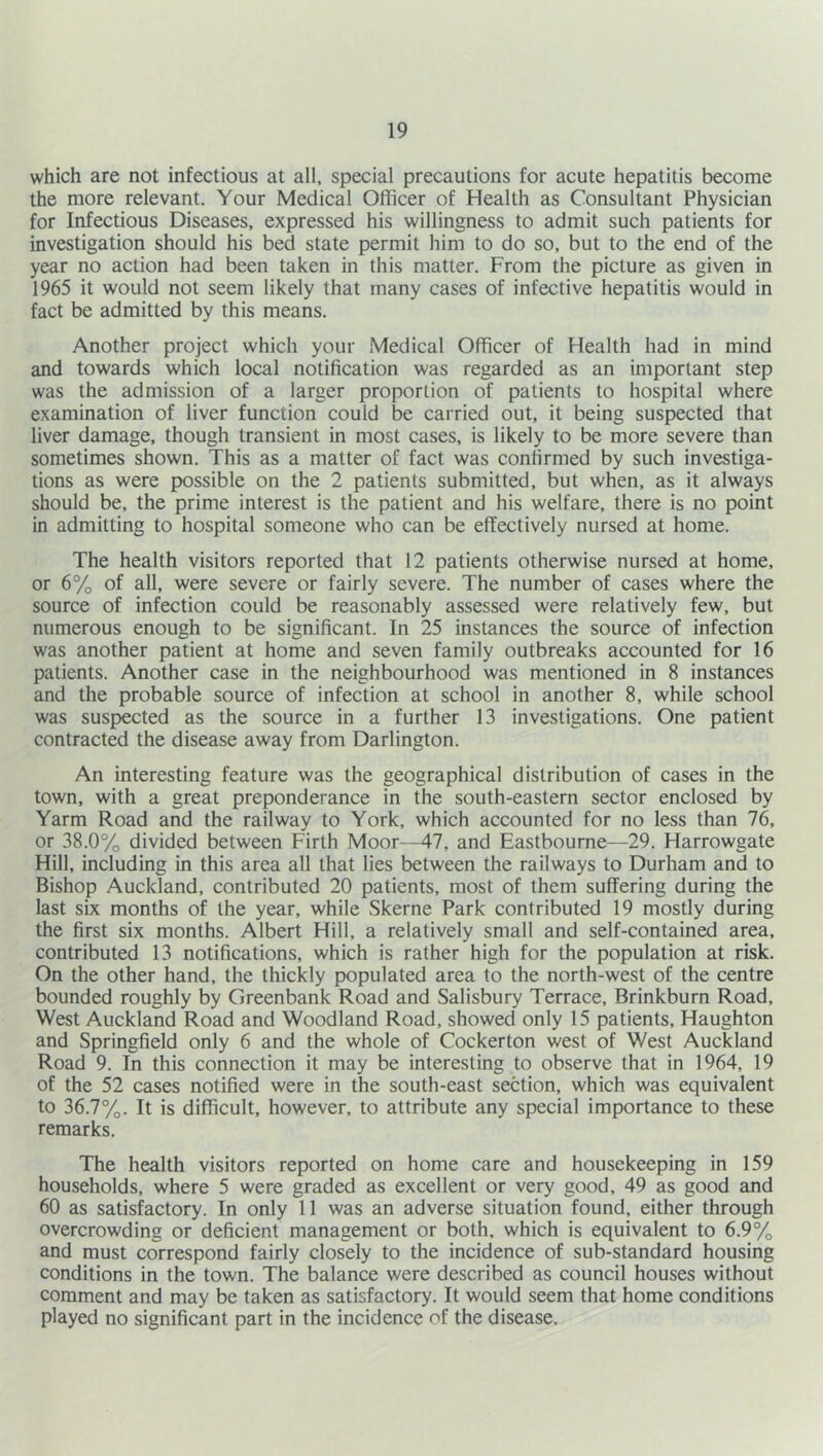 which are not infectious at all, special precautions for acute hepatitis become the more relevant. Your Medical Officer of Health as Consultant Physician for Infectious Diseases, expressed his willingness to admit such patients for investigation should his bed state permit him to do so, but to the end of the year no action had been taken in this matter. From the picture as given in 1965 it would not seem likely that many cases of infective hepatitis would in fact be admitted by this means. Another project which your Medical Officer of Health had in mind and towards which local notification was regarded as an important step was the admission of a larger proportion of patients to hospital where examination of liver function could be carried out, it being suspected that liver damage, though transient in most cases, is likely to be more severe than sometimes shown. This as a matter of fact was confirmed by such investiga- tions as were possible on the 2 patients submitted, but when, as it always should be, the prime interest is the patient and his welfare, there is no point in admitting to hospital someone who can be effectively nursed at home. The health visitors reported that 12 patients otherwise nursed at home, or 6% of all, were severe or fairly severe. The number of cases where the source of infection could be reasonably assessed were relatively few, but numerous enough to be significant. In 25 instances the source of infection was another patient at home and seven family outbreaks accounted for 16 patients. Another case in the neighbourhood was mentioned in 8 instances and the probable source of infection at school in another 8, while school was suspected as the source in a further 13 investigations. One patient contracted the disease away from Darlington. An interesting feature was the geographical distribution of cases in the town, with a great preponderance in the south-eastern sector enclosed by Yarm Road and the railway to York, which accounted for no less than 76, or 38.0% divided between Firth Moor—47, and Eastbourne—29. Harrowgate Hill, including in this area all that lies between the railways to Durham and to Bishop Auckland, contributed 20 patients, most of them suffering during the last six months of the year, while Skerne Park contributed 19 mostly during the first six months. Albert Hill, a relatively small and self-contained area, contributed 13 notifications, which is rather high for the population at risk. On the other hand, the thickly populated area to the north-west of the centre bounded roughly by Greenbank Road and Salisbury Terrace, Brinkburn Road, West Auckland Road and Woodland Road, showed only 15 patients, Haughton and Springfield only 6 and the whole of Cockerton west of West Auckland Road 9. In this connection it may be interesting to observe that in 1964, 19 of the 52 cases notified were in the south-east section, which was equivalent to 36.7%. It is difficult, however, to attribute any special importance to these remarks. The health visitors reported on home care and housekeeping in 159 households, where 5 were graded as excellent or very good, 49 as good and 60 as satisfactory. In only 11 was an adverse situation found, either through overcrowding or deficient management or both, which is equivalent to 6.9% and must correspond fairly closely to the incidence of sub-standard housing conditions in the town. The balance were described as council houses without comment and may be taken as satisfactory. It would seem that home conditions played no significant part in the incidence of the disease.