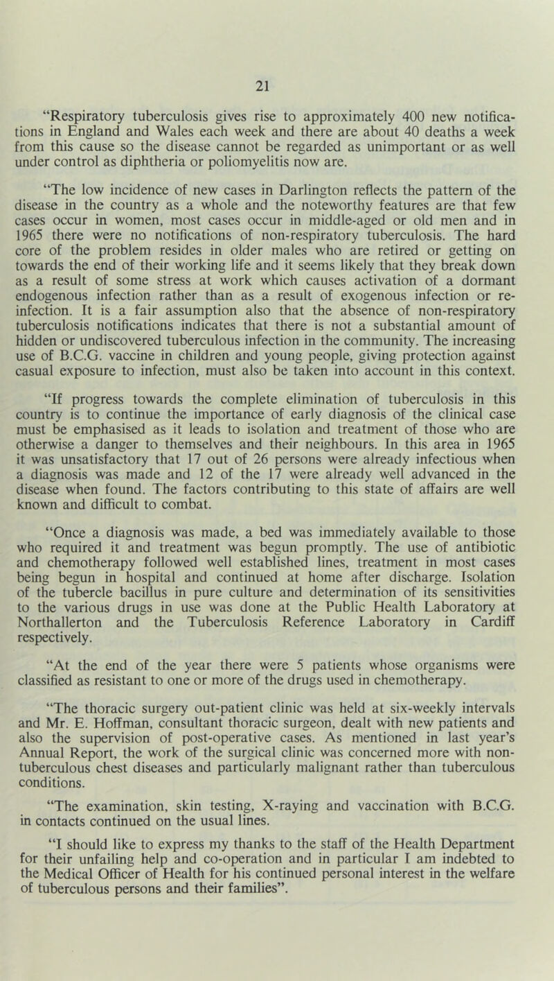 “Respiratory tuberculosis gives rise to approximately 400 new notifica- tions in England and Wales each week and there are about 40 deaths a week from this cause so the disease cannot be regarded as unimportant or as well under control as diphtheria or poliomyelitis now are. “The low incidence of new cases in Darlington reflects the pattern of the disease in the country as a whole and the noteworthy features are that few cases occur in women, most cases occur in middle-aged or old men and in 1965 there were no notifications of non-respiratory tuberculosis. The hard core of the problem resides in older males who are retired or getting on towards the end of their working life and it seems likely that they break down as a result of some stress at work which causes activation of a dormant endogenous infection rather than as a result of exogenous infection or re- infection. It is a fair assumption also that the absence of non-respiratory tuberculosis notifications indicates that there is not a substantial amount of hidden or undiscovered tuberculous infection in the community. The increasing use of B.C.G. vaccine in children and young people, giving protection against casual exposure to infection, must also be taken into account in this context. “If progress towards the complete elimination of tuberculosis in this country is to continue the importance of early diagnosis of the clinical case must be emphasised as it leads to isolation and treatment of those who are otherwise a danger to themselves and their neighbours. In this area in 1965 it was unsatisfactory that 17 out of 26 persons were already infectious when a diagnosis was made and 12 of the 17 were already well advanced in the disease when found. The factors contributing to this state of affairs are well known and difficult to combat. “Once a diagnosis was made, a bed was immediately available to those who required it and treatment was begun promptly. The use of antibiotic and chemotherapy followed well established lines, treatment in most cases being begun in hospital and continued at home after discharge. Isolation of the tubercle bacillus in pure culture and determination of its sensitivities to the various drugs in use was done at the Public Health Laboratory at Northallerton and the Tuberculosis Reference Laboratory in Cardiff respectively. “At the end of the year there were 5 patients whose organisms were classified as resistant to one or more of the drugs used in chemotherapy. “The thoracic surgery out-patient clinic was held at six-weekly intervals and Mr. E. Hoffman, consultant thoracic surgeon, dealt with new patients and also the supervision of post-operative cases. As mentioned in last year’s Annual Report, the work of the surgical clinic was concerned more with non- tuberculous chest diseases and particularly malignant rather than tuberculous conditions. “The examination, skin testing, X-raying and vaccination with B.C.G. in contacts continued on the usual lines. “I should like to express my thanks to the staff of the Health Department for their unfailing help and co-operation and in particular I am indebted to the Medical Officer of Health for his continued personal interest in the welfare of tuberculous persons and their families”.