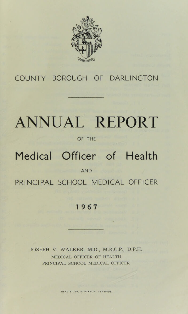 ANNUAL REPORT OF THE Medical Officer of Health AND PRINCIPAL SCHOOL MEDICAL OFFICER 1967 JOSEPH V. WALKER, M.D., M.R.C.P., D.P.H. MEDICAL OFFICER OF HEALTH PRINCIPAL SCHOOL MEDICAL OFFICER ^pAVISIDES. ST9CKTON. TEESSlp^