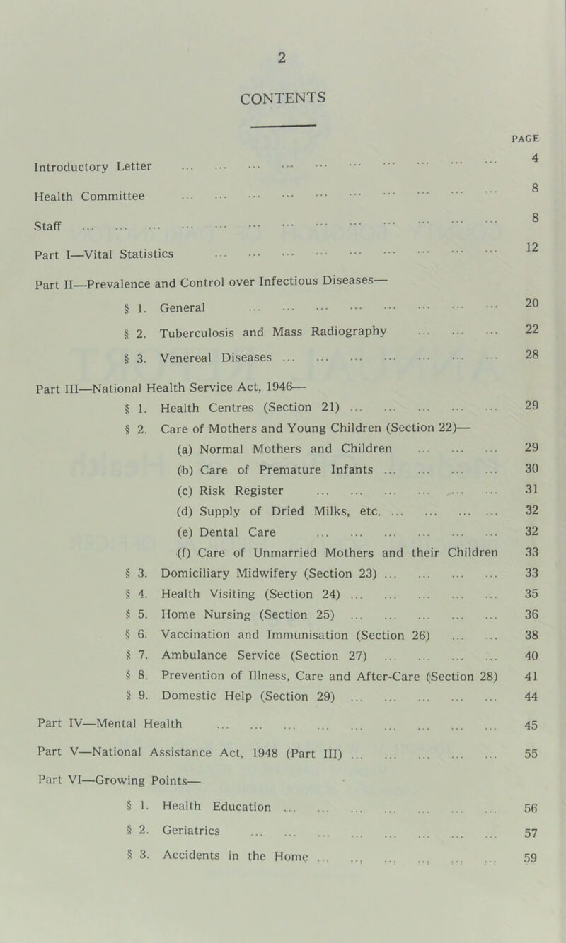 CONTENTS PAGE 4 Introductory Letter 8 Health Committee ^ „ 8 Staff Part I—Vital Statistics Part II—Prevalence and Control over Infectious Diseases— § I. General § 2. Tuberculosis and Mass Radiography 22 8 3. Venereal Diseases 28 Part III—National Health Service Act, 1946— 8 1. Health Centres (Section 21) 29 8 2. Care of Mothers and Young Children (Section 22)— (a) Normal Mothers and Children 29 (b) Care of Premature Infants 30 (c) Risk Register 31 (d) Supply of Dried Milks, etc 32 (e) Dental Care 32 (f) Care of Unmarried Mothers and their Children 33 8 3. Domiciliary Midwifery (Section 23) 33 8 4. Health Visiting (Section 24) 35 § 5. Home Nursing (Section 25) 36 8 6. Vaccination and Immunisation (Section 26) 38 8 7. Ambulance Service (Section 27) 40 8 8. Prevention of Illness, Care and After-Care (Section 28) 41 8 9. Domestic Help (Section 29) 44 Part IV—Mental Health 45 Part V—National Assistance Act, 1948 (Part III) 55 Part VI—Growing Points— § 1. Health Education 56 8 2. Geriatrics 57 8 3. Accidents in the Home ... 59