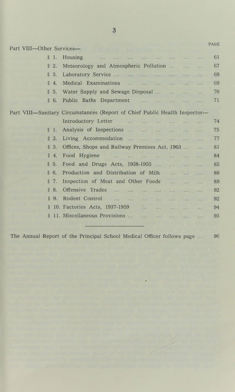 PAGE Part VIII—Other Services— § I. Housing 61 § 2. Meteorology and Atmospheric Pollution 67 § 3. Laboratory Service 69 § 4. Medical Examinations ... 69 § 5. Water Supply and Sewage Disposal 70 § 6. Public Baths Department 71 Part VIII—Sanitary Circumstances (Report of Chief Public Health Inspector— Introductory Letter 74 § 1. Analysis of Inspections 75 § 2. Living Accommodation 77 § 3. Offices, Shops and Railway Premises Act, 1963 81 § 4. Food Hygiene 84 § 5. Food and Drugs Acts, 1938-1955 85 § 6. Production and Distribution of Milk 88 § 7. Inspection of Meat and Other Foods 89 § 8. Offensive Trades 92 § 9. Rodent Control 92 § 10. Factories Acts, 1937-1959 94 § 11. Miscellaneous Provisions 95 The Annual Report of the Principal School Medical Officer follows page 96