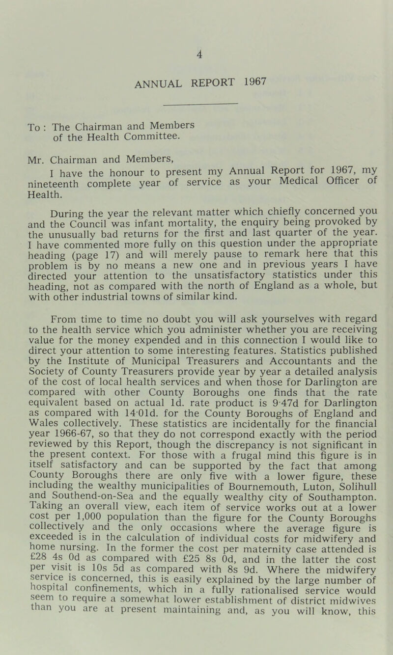 ANNUAL REPORT 1967 To ; The Chairman and Members of the Health Committee. Mr. Chairman and Members, I have the honour to present my Annual Report for 1967, my nineteenth complete year of service as your Medical Officer of Health. During the year the relevant matter which chiefly concerned you and the Council was infant mortality, the enquiry being provoked by the unusually bad returns for the first and last quarter of the year. I have commented more fully on this question under the appropriate heading (page 17) and will merely pause to remark here that this problem is by no means a new one and in previous years I have directed your attention to the unsatisfactory statistics under this heading, not as compared with the north of England as a whole, but with other industrial towns of similar kind. From time to time no doubt you will ask yourselves with regard to the health service which you administer whether you are receiving value for the money expended and in this connection 1 would like to direct your attention to some interesting features. Statistics published by the Institute of Municipal Treasurers and Accountants and the Society of County Treasurers provide year by year a detailed analysis of the cost of local health services and when those for Darlington are compared with other County Boroughs one finds that the rate equivalent based on actual Id. rate product is 9'47d for Darlington as compared with 1401d. for the County Boroughs of England and Wales collectively. These statistics are incidentally for the financial year 1966-67, so that they do not correspond exactly with the period reviewed by this Report, though the discrepancy is not significant in the present context. For those with a frugal mind this figure is in itself satisfactory and can be supported by the fact that among County Boroughs there are only five with a lower figure, these including the wealthy municipalities of Bournemouth, Luton, Solihull and Southend-on-Sea and the equally wealthy city of Southampton. Taking an overall view, each item of service works out at a lower cost per 1,000 population than the figure for the County Boroughs collectively and the only occasions where the average figure is exceeded is in the calculation of individual costs for midwifery and home nursing. In the former the cost per maternity case attended is £28 4s Od as compared with £25 8s Od, and in the latter the cost per visit is 10s 5d as compared with 8s 9d. Where the midwifery service is concerned, this is easily explained by the large number of hospital confinements, which in a fully rationalised service would .seem to require a somewhat lower establishment of district midwives than you are at present maintaining and, as you will know, this