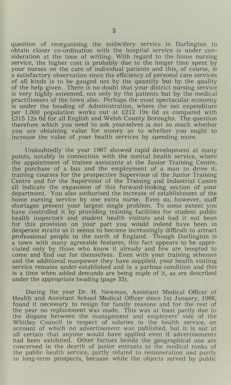 question of reorganising the midwifery service in Darlington to obtain closer co-ordination with the hospital service is under con- sideration at the time of writing. With regard to the home nursing service, the higher cost is probably due to the longer time spent by your nurses on the care of individual patients and this, of course, is a satisfactory observation since the efficiency of personal care services of all kinds is to be gauged not by the quantity but by the quality of the help given. There is no doubt that your district nursing service is very highly esteemed, not only by the patients but by the medical practitioners of the town also. Perhaps the most spectacular economy is under the heading of Administration, where the net expenditure per 1,000 population works out at £212 19s Od as compared with £315 12s Od for all English and Welsh County Boroughs. The question therefore which you need to ask yourselves is not so much whether you are obtaining value for money as to whether you ought to increase the value of your health services by spending more. Undoubtedly the year 1967 showed rapid development at many points, notably in connection with the mental health service, where the appointment of trainee assistants at the Junior Training Centre, the purchase of a bus and the employment of a man to drive it, training courses for the prospective Supervisor of the Junior Training Centre and for the Supervisor of the Training and Industrial Centre all indicate the expansion of this forward-looking section of your department. You also authorised the increase of establishment of the home nursing service by one extra nurse. Even so, however, staff shortages present your largest single problem. To some extent you have controlled it by providing training facilities for student public health inspectors and student health visitors and had it not been for this provision on your part you would indeed have been in desperate straits as it seems to become increasingly difficult to attract professional people to the north of England. Though Darlington is a town with many agreeable features, this fact appears to be appre- ciated only by those who know it already and few are tempted to come and find out for themselves. Even with your training schemes and the additional manpower they have supplied, your health visiting service remains under-established and in a parlous condition and this is a time when added demands are being mqde of it, as are described under the appropriate heading (page 35), During the year Dr. H. Newman, Assistant Medical Officer of Health and Assistant School Medical Officer since 1st January, 1966, found it necessary to resign for family reasons and for the rest of the year no replacement was made. This was at least partly due to the dispute between the management and employers’ side of the Whitley Council in respect of salaries in the health service, on account of which no advertisement was published, but it is not at all certain that anyone would have applied even if advertisements had been exhibited. Other factors beside the geographical one are concerned in the dearth of junior entrants to the medical ranks of the public health service, partly related to remuneration and partly to long-term prospects, because while the objects served by public