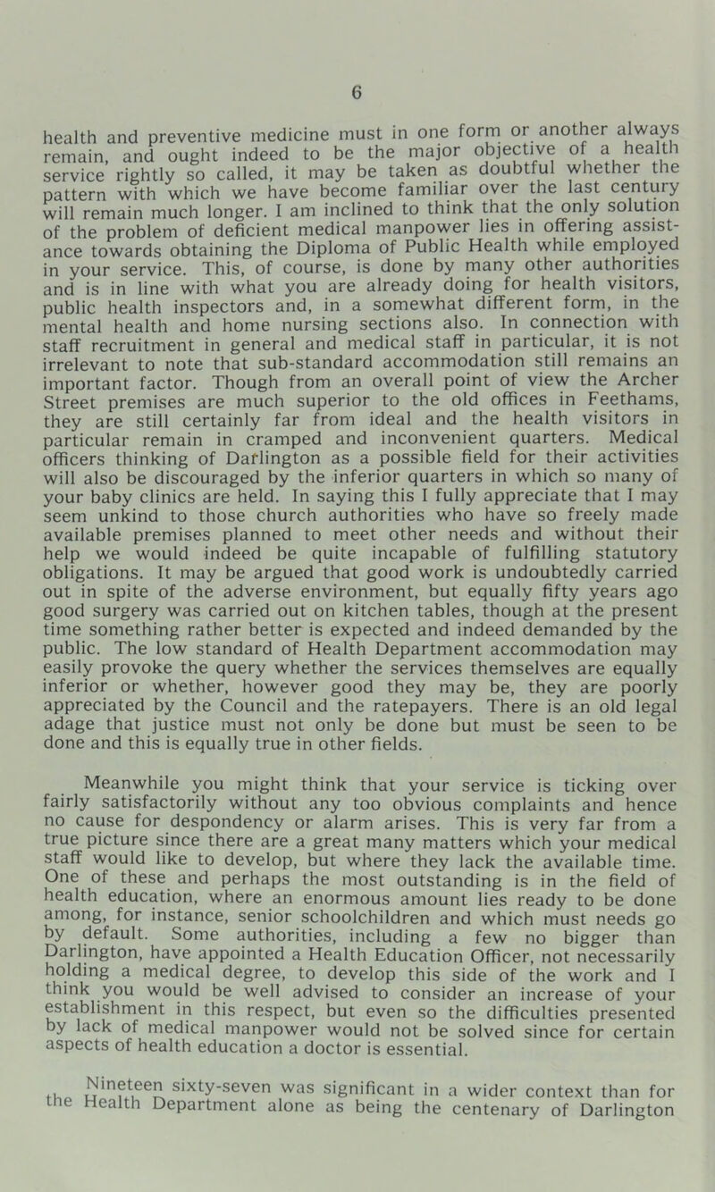 health and preventive medicine must in one form or another always remain, and ought indeed to be the major cjjective of a health service rightly so called, it may be taken as doubtful whether the pattern with which we have become familiar over the last century will remain much longer. I am inclined to think that the only solution of the problem of deficient medical manpower lies in offering assist- ance towards obtaining the Diploma of Public Health while employed in your service. This, of course, is done by many other authorities and is in line with what you are already doing for health visitors, public health inspectors and, in a somewhat different form, in the mental health and home nursing sections also. In connection with staff recruitment in general and medical stalT in particular, it is not irrelevant to note that sub-standard accommodation still remains an important factor. Though from an overall point of view the Archer Street premises are much superior to the old offices in Feethams, they are still certainly far from ideal and the health visitors in particular remain in cramped and inconvenient quarters. Medical officers thinking of Darlington as a possible field for their activities will also be discouraged by the inferior quarters in which so many of your baby clinics are held. In saying this I fully appreciate that I may seem unkind to those church authorities who have so freely made available premises planned to meet other needs and without their help we would indeed be quite incapable of fulfilling statutory obligations. It may be argued that good work is undoubtedly carried out in spite of the adverse environment, but equally fifty years ago good surgery was carried out on kitchen tables, though at the present time something rather better is expected and indeed demanded by the public. The low standard of Health Department accommodation may easily provoke the query whether the services themselves are equally inferior or whether, however good they may be, they are poorly appreciated by the Council and the ratepayers. There is an old legal adage that justice must not only be done but must be seen to be done and this is equally true in other fields. Meanwhile you might think that your service is ticking over fairly satisfactorily without any too obvious complaints and hence no cause for despondency or alarm arises. This is very far from a true picture since there are a great many matters which your medical staff would like to develop, but where they lack the available time. One of these and perhaps the most outstanding is in the field of health education, where an enormous amount lies ready to be done among, for instance, senior schoolchildren and which must needs go by default. Some authorities, including a few no bigger than Darlington, have appointed a Health Education Officer, not necessarily holding a medical degree, to develop this side of the work and I think you would be well advised to consider an increase of your establishment in this respect, but even so the difficulties presented by lack of medical manpower would not be solved since for certain aspects of health education a doctor is essential. m sixty-seven was significant in a wider context than for e ealth Department alone as being the centenary of Darlington
