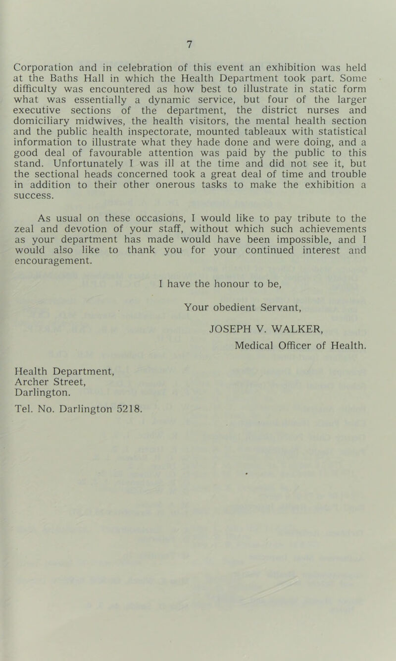 Corporation and in celebration of this event an exhibition was held at the Baths Hall in which the Health Department took part. Some difficulty was encountered as how best to illustrate in static form what was essentially a dynamic service, but four of the larger executive sections of the department, the district nurses and domiciliary midwives, the health visitors, the mental health section and the public health inspectorate, mounted tableaux with statistical information to illustrate what they hade done and were doing, and a good deal of favourable attention was paid by the public to this stand. Unfortunately I was ill at the time and did not see it, but the sectional heads concerned took a great deal of time and trouble in addition to their other onerous tasks to make the exhibition a success. As usual on these occasions, I would like to pay tribute to the zeal and devotion of your staff, without which such achievements as your department has made would have been impossible, and I would also like to thank you for your continued interest and encouragement. I have the honour to be. Your obedient Servant, JOSEPH V. WALKER, Medical Officer of Health. Health Department, Archer Street, Darlington. Tel. No. Darlington 5218.