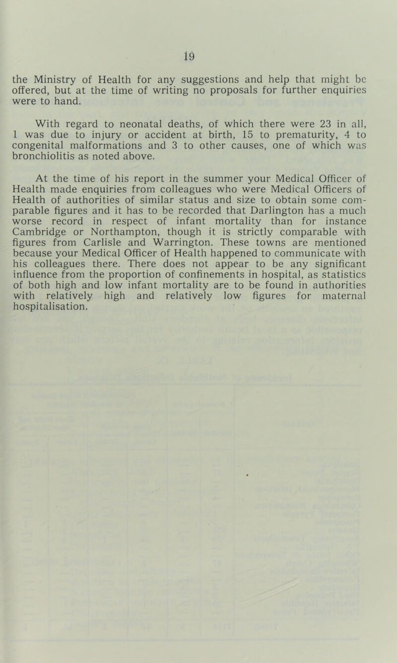 the Ministry of Health for any suggestions and help that might be offered, but at the time of writing no proposals for further enquiries were to hand. With regard to neonatal deaths, of which there were 23 in all, 1 was due to injury or accident at birth, 15 to prematurity, 4 to congenital malformations and 3 to other causes, one of which was bronchiolitis as noted above. At the time of his report in the summer your Medical Officer of Health made enquiries from colleagues who were Medical Officers of Health of authorities of similar status and size to obtain some com- parable figures and it has to be recorded that Darlington has a much worse record in respect of infant mortality than for instance Cambridge or Northampton, though it is strictly comparable with figures from Carlisle and Warrington. These towns are mentioned because your Medical Officer of Health happened to communicate with his colleagues there. There does not appear to be any significant influence from the proportion of confinements in hospital, as statistics of both high and low infant mortality are to be found in authorities with relatively high and relatively low figures for maternal hospitalisation.