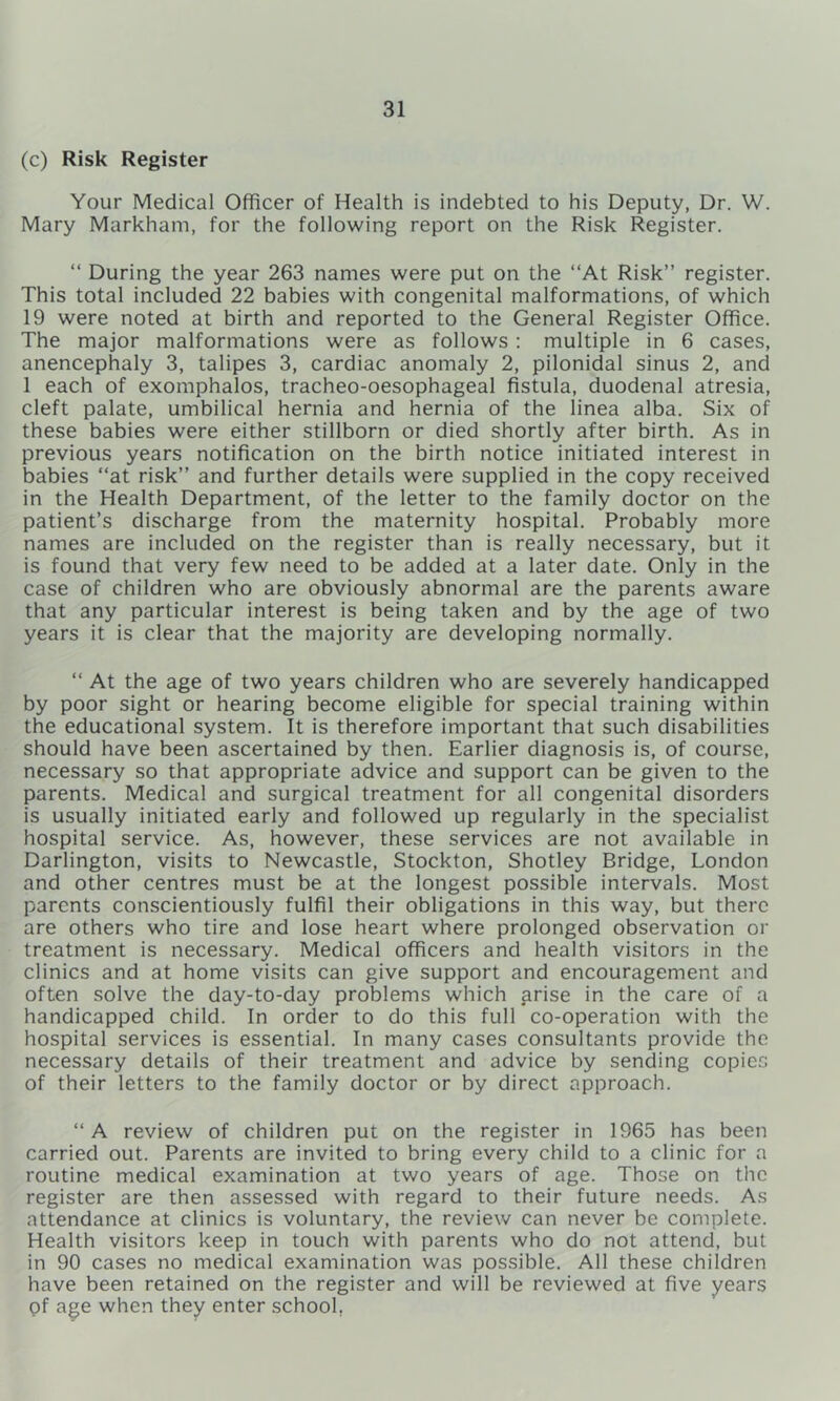 (c) Risk Register Your Medical Officer of Health is indebted to his Deputy, Dr. W. Mary Markham, for the following report on the Risk Register. “ During the year 263 names were put on the “At Risk” register. This total included 22 babies with congenital malformations, of which 19 were noted at birth and reported to the General Register Office. The major malformations were as follows : multiple in 6 cases, anencephaly 3, talipes 3, cardiac anomaly 2, pilonidal sinus 2, and 1 each of exomphalos, tracheo-oesophageal fistula, duodenal atresia, cleft palate, umbilical hernia and hernia of the linea alba. Six of these babies were either stillborn or died shortly after birth. As in previous years notification on the birth notice initiated interest in babies “at risk” and further details were supplied in the copy received in the Health Department, of the letter to the family doctor on the patient’s discharge from the maternity hospital. Probably more names are included on the register than is really necessary, but it is found that very few need to be added at a later date. Only in the case of children who are obviously abnormal are the parents aware that any particular interest is being taken and by the age of two years it is clear that the majority are developing normally. “ At the age of two years children who are severely handicapped by poor sight or hearing become eligible for special training within the educational system. It is therefore important that such disabilities should have been ascertained by then. Earlier diagnosis is, of course, necessary so that appropriate advice and support can be given to the parents. Medical and surgical treatment for all congenital disorders is usually initiated early and followed up regularly in the specialist hospital service. As, however, these services are not available in Darlington, visits to Newcastle, Stockton, Shotley Bridge, London and other centres must be at the longest possible intervals. Most parents conscientiously fulfil their obligations in this way, but there are others who tire and lose heart where prolonged observation or treatment is necessary. Medical officers and health visitors in the clinics and at home visits can give support and encouragement and often solve the day-to-day problems which arise in the care of a handicapped child. In order to do this full co-operation with the hospital services is essential. In many cases consultants provide the necessary details of their treatment and advice by sending copies of their letters to the family doctor or by direct approach. “ A review of children put on the register in 1965 has been carried out. Parents are invited to bring every child to a clinic for a routine medical examination at two years of age. Those on the register are then assessed with regard to their future needs. As attendance at clinics is voluntary, the review can never be complete. Health visitors keep in touch with parents who do not attend, but in 90 cases no medical examination was possible. All these children have been retained on the register and will be reviewed at five years of age when they enter school,