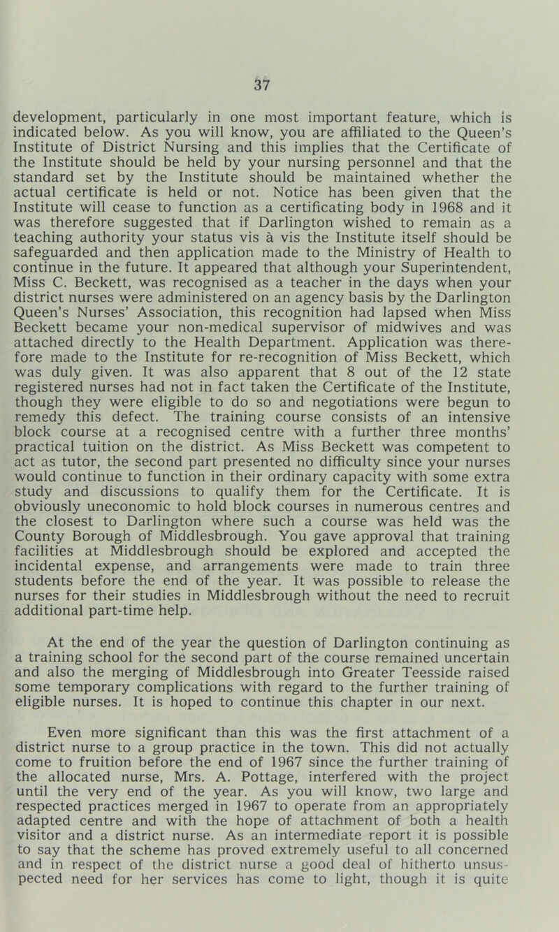 development, particularly in one most important feature, which is indicated below. As you will know, you are affiliated to the Queen’s Institute of District Nursing and this implies that the Certificate of the Institute should be held by your nursing personnel and that the standard set by the Institute should be maintained whether the actual certificate is held or not. Notice has been given that the Institute will cease to function as a certificating body in 1968 and it was therefore suggested that if Darlington wished to remain as a teaching authority your status vis a vis the Institute itself should be safeguarded and then application made to the Ministry of Health to continue in the future. It appeared that although your Superintendent, Miss C. Beckett, was recognised as a teacher in the days when your district nurses were administered on an agency basis by the Darlington Queen’s Nurses’ Association, this recognition had lapsed when Miss Beckett became your non-medical supervisor of midwives and was attached directly to the Health Department. Application was there- fore made to the Institute for re-recognition of Miss Beckett, which was duly given. It was also apparent that 8 out of the 12 state registered nurses had not in fact taken the Certificate of the Institute, though they were eligible to do so and negotiations were begun to remedy this defect. The training course consists of an intensive block course at a recognised centre with a further three months’ practical tuition on the district. As Miss Beckett was competent to act as tutor, the second part presented no difficulty since your nurses would continue to function in their ordinary capacity with some extra study and discussions to qualify them for the Certificate. It is obviously uneconomic to hold block courses in numerous centres and the closest to Darlington where such a course was held was the County Borough of Middlesbrough. You gave approval that training facilities at Middlesbrough should be explored and accepted the incidental expense, and arrangements were made to train three students before the end of the year. It was possible to release the nurses for their studies in Middlesbrough without the need to recruit additional part-time help. At the end of the year the question of Darlington continuing as a training school for the second part of the course remained uncertain and also the merging of Middlesbrough into Greater Teesside raised some temporary complications with regard to the further training of eligible nurses. It is hoped to continue this chapter in our next. Even more significant than this was the first attachment of a district nurse to a group practice in the town. This did not actually come to fruition before the end of 1967 since the further training of the allocated nurse, Mrs. A. Pottage, interfered with the project until the very end of the year. As you will know, two large and respected practices merged in 1967 to operate from an appropriately adapted centre and with the hope of attachment of both a health visitor and a district nurse. As an intermediate report it is possible to say that the scheme has proved extremely useful to all concerned and in respect of the district nurse a good deal of hitherto unsus- pected need for her services has come to light, though it is quite