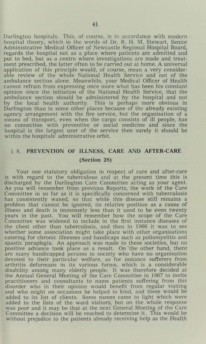 Darlington hospitals. This, of course, is in accordance with modern hospital theory, which in the words of Dr. R. H. M. Stewart, Senior Administrative Medical Officer of Newcastle Regional Hospital Board, regards the hospital not as a place where patients are admitted and put to bed, but as a centre where investigations are made and treat- ment prescribed, the latter often to be carried out at home. A universal application of this principle would, of course, mean a very consider- able review of the whole National Health Service and not of the ambulance section alone. Meanwhile, your Medical Officer of Health cannot refrain from expressing once more what has been his constant opinion since the initiation of the National Health Service, that the ambulance section should be administered by the hospital and not by the local health authority. This is perhaps more obvious in Darlington than in some other places because of the already existing agency arrangement with the fire service, but the organisation of a means of transport, even when the cargo consists of ill people, has no connection with preventive or social medicine and since the hospital is the largest user of the service then surely it should be within the hospitals’ administrative orbit. § 8. PREVENTION OF ILLNESS, CARE AND AFTER-CARE (Section 28) Your one statutory obligation in respect of care and after-care is with regard to the tuberculous and at the present time this is discharged by the Darlington Care Committee acting as your agent. As you will remember from previous Reports, the work of the Care Committee in so far as it is specifically concerned with tuberculosis has consistently waned, so that while this disease still remains a problem that cannot be ignored, its relative position as a cause of illness and death is immensely less than it used to be even twenty years in the past. You will remember how the scope of the Care Committee was widened to include in the first instance diseases of the chest other than tuberculosis, and then in 1966 it was to see whether some association might take place with other organisations catering for chronic illnesses and handicaps such as poliomyelitis and spastic paraplegia. An approach was made to these societies, but no positive advance took place as a result. On 'the other hand, there are many handicapped persons in society who have no organisation devoted to their particular welfare, as for instance sufferers from arthritis deformans in its various forms, which is a considerable disability among many elderly people. It was therefore decided at the Annual General Meeting of the Care Committee in 1967 to invite practitioners and consultants to name patients suffering from this disorder who in their opinion would benefit from regular visiting and who might on occasions be helped in kind, and these would be added to its list of clients. Some names came to light which were added to the lists of the ward visitors, but on the whole response was poor and it may be that at the next General Meeting of the Care Committee a decision will be reached to determine it. This would be without prejudice to the patients already receiving help as the Health
