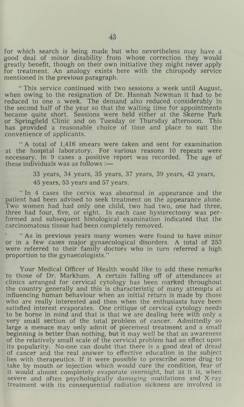 for which search is being made but who nevertheless may have a good deal of minor disability from whose correction they would greatly benefit, though on their own initiative they might never apply for treatment. An analogy exists here with the chiropody service mentioned in the previous paragraph. “ This service continued with two sessions a week until August, when owing to the resignation of Dr. Hannah Newman it had to be reduced to one a week. The demand also reduced considerably in the second half of the year so that the waiting time for appointments became quite short. Sessions were held either at the Skerne Park or Springfield Clinic and on Tuesday or Thursday afternoon. This has provided a reasonable choice of time and place to suit the convenience of applicants. “A total of 1,416 smears were taken and sent for examination at the hospital laboratory. For various reasons 10 repeats were necessary. In 9 cases a positive report was recorded. The age of these individuals was as follows :— 33 years, 34 years, 35 years, 37 years, 39 years, 42 years, 45 years, 53 years and 57 years. “ In 4 cases the cervix was abnormal in appearance and the patient had been advised to seek treatment on the appearance alone. Two women had had only one child, two had two, one had three, three had four, five, or eight. In each case hysterectomy was per- formed and subsequent histological examination indicated that the carcinomatous tissue had been completely removed. “ As in previous years many women were found to have minor or in a few cases major gynaecological disorders. A total of 253 were referred to their family doctors who in turn referred a high proportion to the gynaecologists.” Your Medical Officer of Health would like to add these remarks to those of Dr. Markham. A certain falling off of attendances at clinics arranged for cervical cytology has been marked throughout the country generally and this is characteristic of many attempts at influencing human behaviour when an initial return is made by those who are really interested and then when the enthusiasts have been satisfied interest evaporates. One critique of cervical cytology needs to be borne in mind and that is that we are dealing here with only a very small section of the total problem of cancer. Admittedly so large a menace may only admit of piecemeal treatment and a small beginning is better than nothing, but it may well be that an awareness of the relatively small scale of the cervical problem had an effect upon its popularity. No-one can doubt that there is a good deal of dread of cancer and the real answer to effective education in the subject lies with therapeutics. If it were possible to prescribe some drug to take by mouth or injection which would cure the condition, fear of it would almost completely evaporate overnight, but as it is, when severe and often psychologically damaging mutilations and X-ray treatment with its consequential radiation sickness are involved in