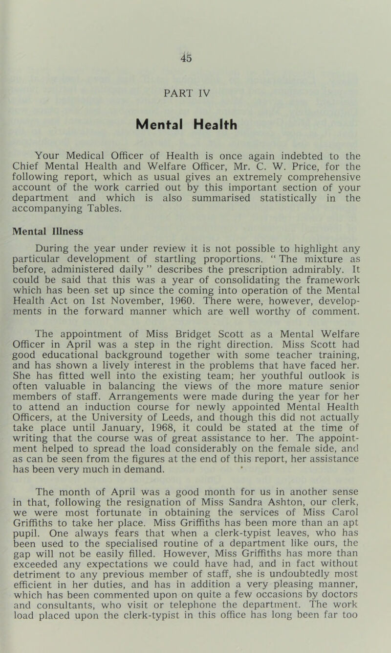 PART IV Mental Health Your Medical Officer of Health is once again indebted to the Chief Mental Health and Welfare Officer, Mr. C, W. Price, for the following report, which as usual gives an extremely comprehensive account of the work carried out by this important section of your department and which is also summarised statistically in the accompanying Tables. Mental Illness During the year under review it is not possible to highlight any particular development of startling proportions. “ The mixture as before, administered daily ” describes the prescription admirably. It could be said that this was a year of consolidating the framework which has been set up since the coming into operation of the Mental Health Act on 1st November, 1960. There were, however, develop- ments in the forward manner which are well worthy of comment. The appointment of Miss Bridget Scott as a Mental Welfare Officer in April was a step in the right direction. Miss Scott had good educational background together with some teacher training, and has shown a lively interest in the problems that have faced her. She has fitted well into the existing team; her youthful outlook is often valuable in balancing the views of the more mature senior members of staff. Arrangements were made during the year for her to attend an induction course for newly appointed Mental Health Officers, at the University of Leeds, and though this did not actually take place until January, 1968, it could be stated at the time of writing that the course was of great assistance to her. The appoint- ment helped to spread the load considerably on the female side, and as can be seen from the figures at the end of this report, her assistance has been very much in demand. The month of April was a good month for us in another sense in that, following the resignation of Miss Sandra Ashton, our clerk, we were most fortunate in obtaining the services of Miss Carol Griffiths to take her place. Miss Griffiths has been more than an apt pupil. One always fears that when a clerk-typist leaves, who has been used to the specialised routine of a department like ours, the gap will not be easily filled. However, Miss Griffiths has more than exceeded any expectations we could have had, and in fact without detriment to any previous member of staff, she is undoubtedly most efficient in her duties, and has in addition a very pleasing manner, which has been commented upon on quite a few occasions by doctors and consultants, who visit or telephone the department. The work load placed upon the clerk-typist in this office has long been far too