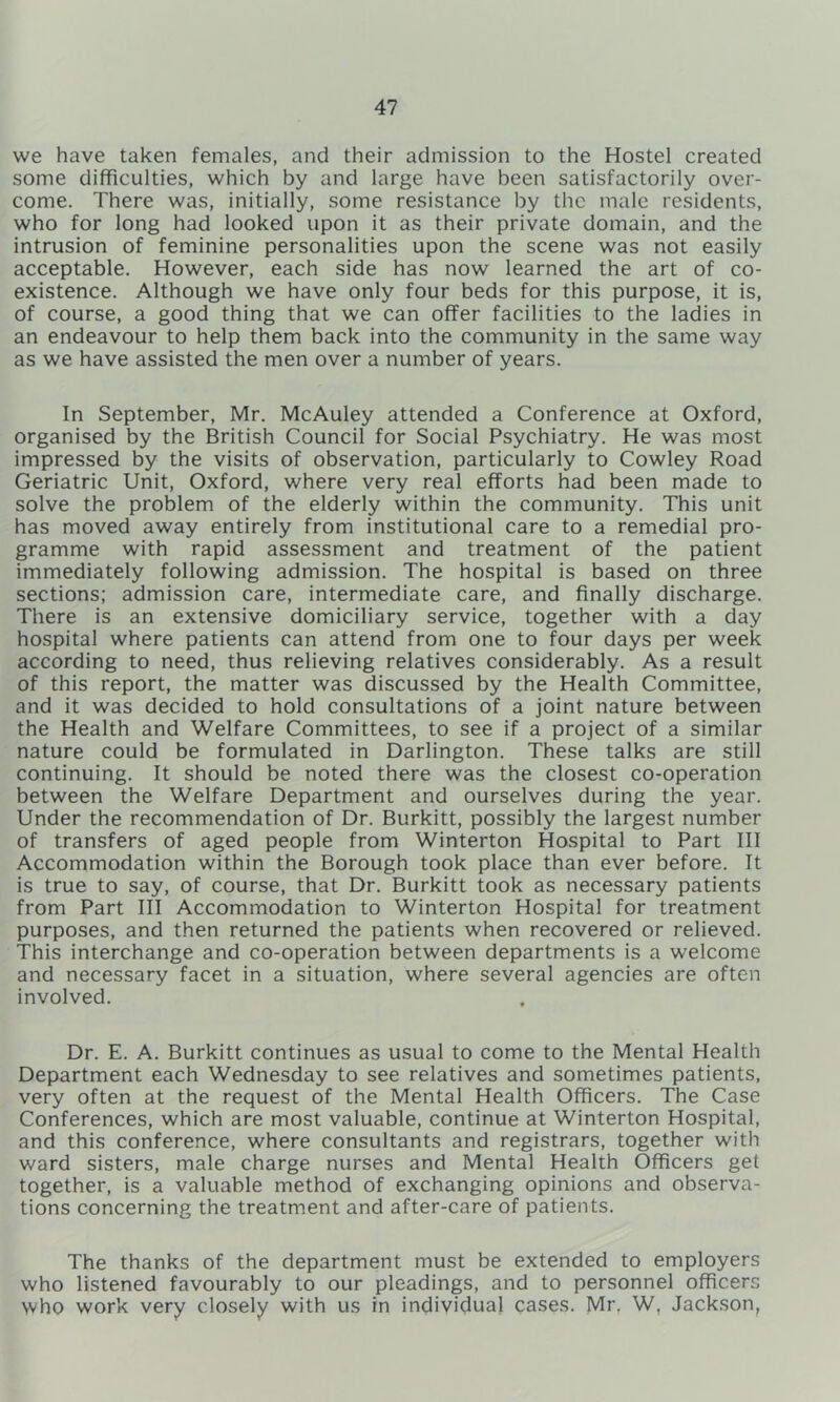 we have taken females, and their admission to the Hostel created some diflficulties, which by and large have been satisfactorily over- come. There was, initially, some resistance by the male residents, who for long had looked upon it as their private domain, and the intrusion of feminine personalities upon the scene was not easily acceptable. However, each side has now learned the art of co- existence. Although we have only four beds for this purpose, it is, of course, a good thing that we can offer facilities to the ladies in an endeavour to help them back into the community in the same way as we have assisted the men over a number of years. In September, Mr. McAuley attended a Conference at Oxford, organised by the British Council for Social Psychiatry. He was most impressed by the visits of observation, particularly to Cowley Road Geriatric Unit, Oxford, where very real efforts had been made to solve the problem of the elderly within the community. This unit has moved away entirely from institutional care to a remedial pro- gramme with rapid assessment and treatment of the patient immediately following admission. The hospital is based on three sections; admission care, intermediate care, and finally discharge. There is an extensive domiciliary service, together with a day hospital where patients can attend from one to four days per week according to need, thus relieving relatives considerably. As a result of this report, the matter was discussed by the Health Committee, and it was decided to hold consultations of a joint nature between the Health and Welfare Committees, to see if a project of a similar nature could be formulated in Darlington. These talks are still continuing. It should be noted there was the closest co-operation between the Welfare Department and ourselves during the year. Under the recommendation of Dr. Burkitt, possibly the largest number of transfers of aged people from Winterton Hospital to Part III Accommodation within the Borough took place than ever before. It is true to say, of course, that Dr. Burkitt took as necessary patients from Part III Accommodation to Winterton Hospital for treatment purposes, and then returned the patients when recovered or relieved. This interchange and co-operation between departments is a welcome and necessary facet in a situation, where several agencies are often involved. Dr. E. A. Burkitt continues as usual to come to the Mental Health Department each Wednesday to see relatives and sometimes patients, very often at the request of the Mental Health Officers. The Case Conferences, which are most valuable, continue at Winterton Hospital, and this conference, where consultants and registrars, together with ward sisters, male charge nurses and Mental Health Officers get together, is a valuable method of exchanging opinions and observa- tions concerning the treatment and after-care of patients. The thanks of the department must be extended to employers who listened favourably to our pleadings, and to personnel officers who work very closely with us in individual cases. Mr, W, Jackson,
