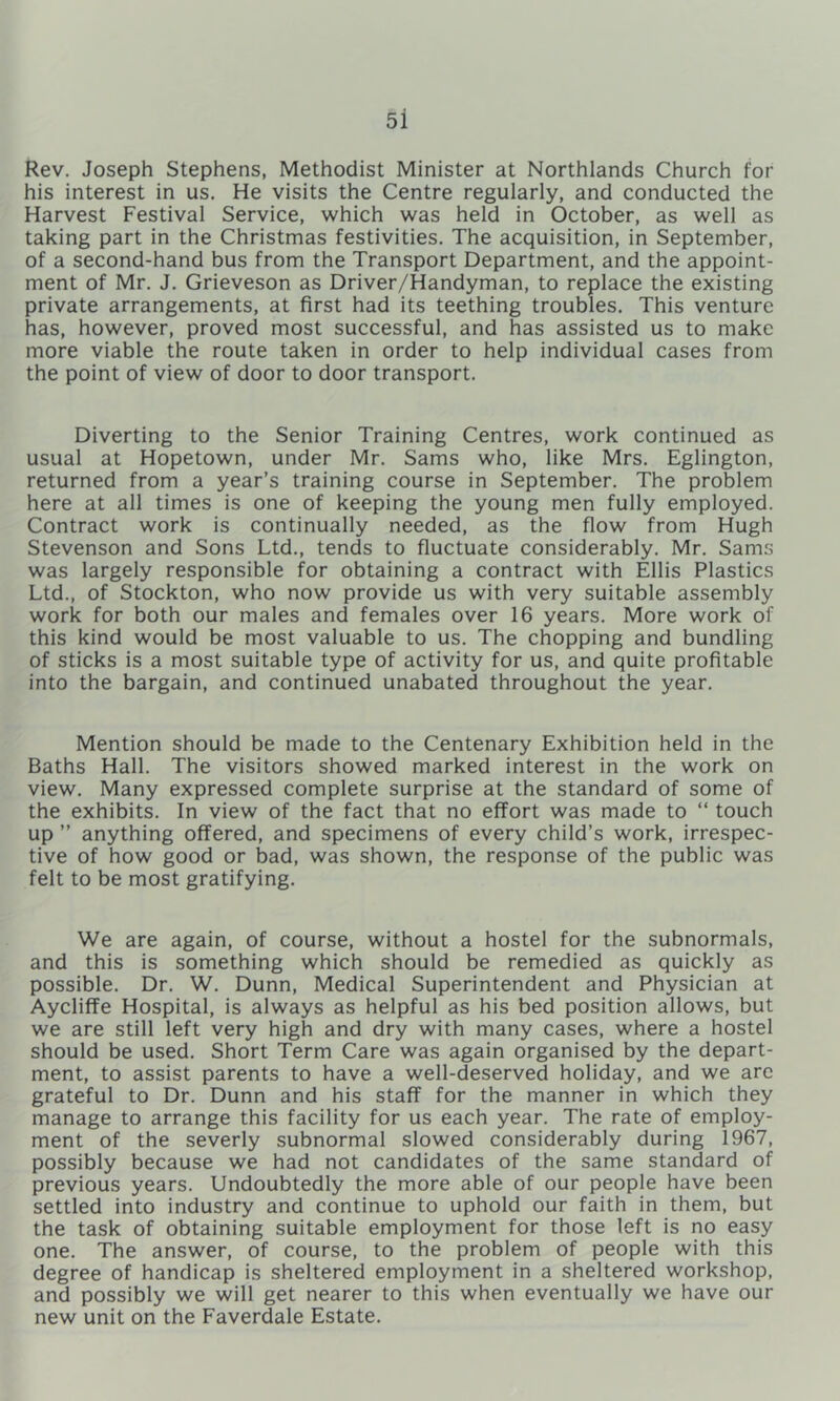 Rev. Joseph Stephens, Methodist Minister at Northlands Church for his interest in us. He visits the Centre regularly, and conducted the Harvest Festival Service, which was held in October, as well as taking part in the Christmas festivities. The acquisition, in September, of a second-hand bus from the Transport Department, and the appoint- ment of Mr. J. Grieveson as Driver/Handyman, to replace the existing private arrangements, at first had its teething troubles. This venture has, however, proved most successful, and has assisted us to make more viable the route taken in order to help individual cases from the point of view of door to door transport. Diverting to the Senior Training Centres, work continued as usual at Hopetown, under Mr. Sams who, like Mrs. Eglington, returned from a year’s training course in September. The problem here at all times is one of keeping the young men fully employed. Contract work is continually needed, as the flow from Hugh Stevenson and Sons Ltd., tends to fluctuate considerably. Mr. Sams was largely responsible for obtaining a contract with Ellis Plastics Ltd., of Stockton, who now provide us with very suitable assembly work for both our males and females over 16 years. More work of this kind would be most valuable to us. The chopping and bundling of sticks is a most suitable type of activity for us, and quite profitable into the bargain, and continued unabated throughout the year. Mention should be made to the Centenary Exhibition held in the Baths Hall. The visitors showed marked interest in the work on view. Many expressed complete surprise at the standard of some of the exhibits. In view of the fact that no effort was made to “ touch up ” anything offered, and specimens of every child’s work, irrespec- tive of how good or bad, was shown, the response of the public was felt to be most gratifying. We are again, of course, without a hostel for the subnormals, and this is something which should be remedied as quickly as possible. Dr, W. Dunn, Medical Superintendent and Physician at Aycliffe Hospital, is always as helpful as his bed position allows, but we are still left very high and dry with many cases, where a hostel should be used. Short Term Care was again organised by the depart- ment, to assist parents to have a well-deserved holiday, and we arc grateful to Dr. Dunn and his staff for the manner in which they manage to arrange this facility for us each year. The rate of employ- ment of the severly subnormal slowed considerably during 1967, possibly because we had not candidates of the same standard of previous years. Undoubtedly the more able of our people have been settled into industry and continue to uphold our faith in them, but the task of obtaining suitable employment for those left is no easy one. The answer, of course, to the problem of people with this degree of handicap is sheltered employment in a sheltered workshop, and possibly we will get nearer to this when eventually we have our new unit on the Faverdale Estate.