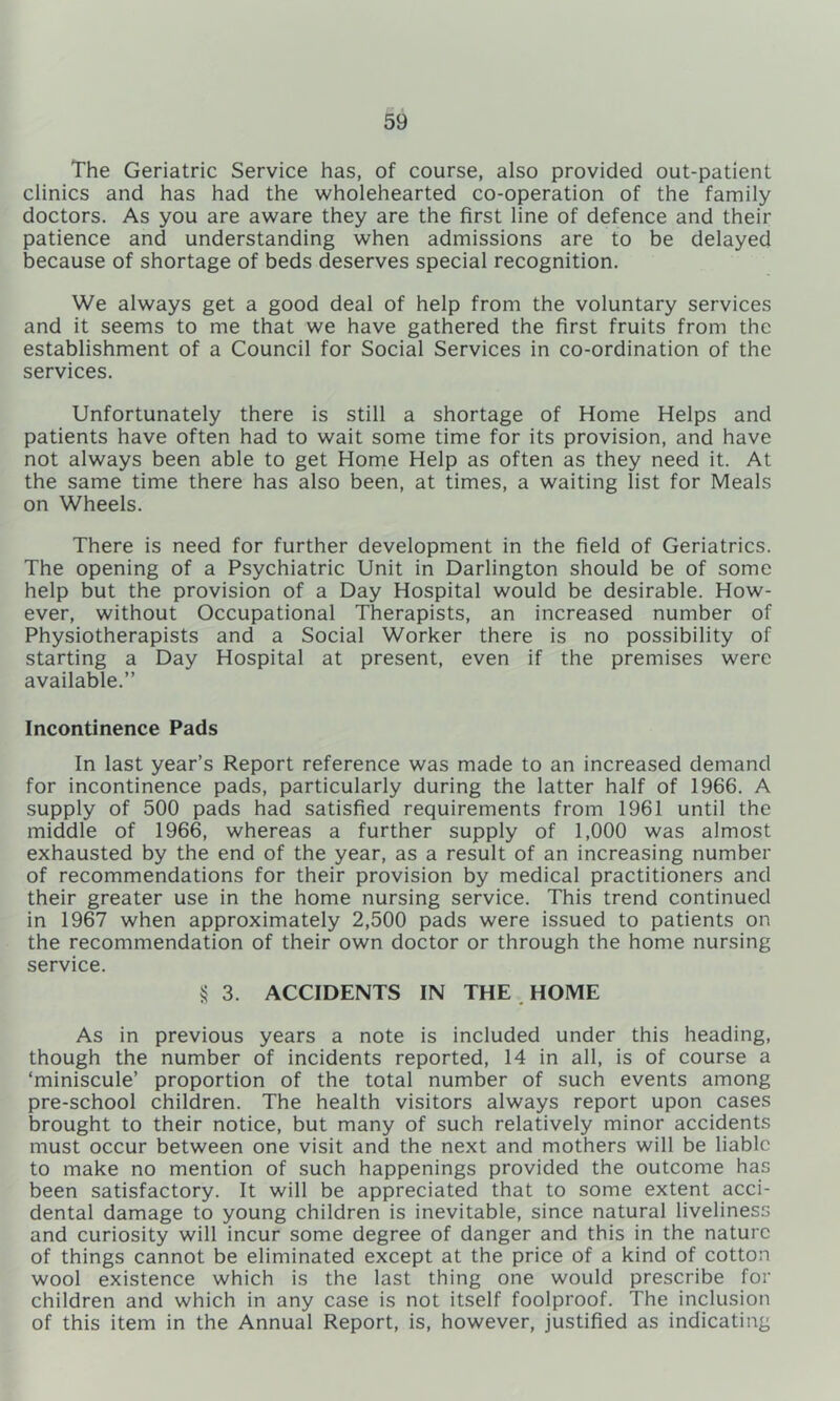 The Geriatric Service has, of course, also provided out-patient clinics and has had the wholehearted co-operation of the family doctors. As you are aware they are the first line of defence and their patience and understanding when admissions are to be delayed because of shortage of beds deserves special recognition. We always get a good deal of help from the voluntary services and it seems to me that we have gathered the first fruits from the establishment of a Council for Social Services in co-ordination of the services. Unfortunately there is still a shortage of Home Helps and patients have often had to wait some time for its provision, and have not always been able to get Home Help as often as they need it. At the same time there has also been, at times, a waiting list for Meals on Wheels. There is need for further development in the field of Geriatrics. The opening of a Psychiatric Unit in Darlington should be of some help but the provision of a Day Hospital would be desirable. How- ever, without Occupational Therapists, an increased number of Physiotherapists and a Social Worker there is no possibility of starting a Day Hospital at present, even if the premises were available.” Incontinence Pads In last year’s Report reference was made to an increased demand for incontinence pads, particularly during the latter half of 1966. A supply of 500 pads had satisfied requirements from 1961 until the middle of 1966, whereas a further supply of 1,000 was almost exhausted by the end of the year, as a result of an increasing number of recommendations for their provision by medical practitioners and their greater use in the home nursing service. This trend continued in 1967 when approximately 2,500 pads were issued to patients on the recommendation of their own doctor or through the home nursing service. § 3. ACCIDENTS IN THE , HOME As in previous years a note is included under this heading, though the number of incidents reported, 14 in all, is of course a ‘miniscule’ proportion of the total number of such events among pre-school children. The health visitors always report upon cases brought to their notice, but many of such relatively minor accidents must occur between one visit and the next and mothers will be liable to make no mention of such happenings provided the outcome has been satisfactory. It will be appreciated that to some extent acci- dental damage to young children is inevitable, since natural liveliness and curiosity will incur some degree of danger and this in the nature of things cannot be eliminated except at the price of a kind of cotton wool existence which is the last thing one would prescribe for children and which in any case is not itself foolproof. The inclusion of this item in the Annual Report, is, however, justified as indicating