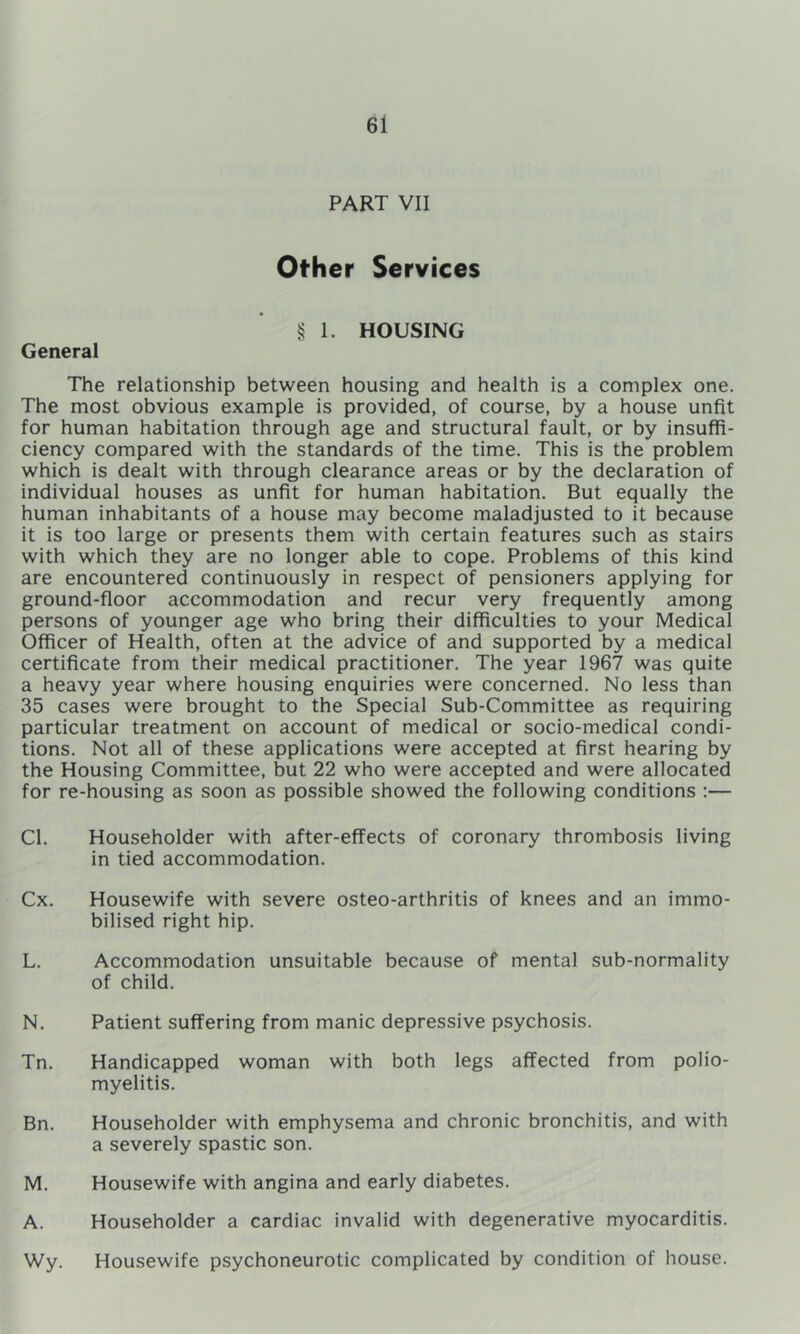 PART VII Other Services § I. HOUSING General The relationship between housing and health is a complex one. The most obvious example is provided, of course, by a house unfit for human habitation through age and structural fault, or by insuffi- ciency compared with the standards of the time. This is the problem which is dealt with through clearance areas or by the declaration of individual houses as unfit for human habitation. But equally the human inhabitants of a house may become maladjusted to it because it is too large or presents them with certain features such as stairs with which they are no longer able to cope. Problems of this kind are encountered continuously in respect of pensioners applying for ground-floor accommodation and recur very frequently among persons of younger age who bring their difficulties to your Medical Officer of Health, often at the advice of and supported by a medical certificate from their medical practitioner. The year 1967 was quite a heavy year where housing enquiries were concerned. No less than 35 cases were brought to the Special Sub-Committee as requiring particular treatment on account of medical or socio-medical condi- tions. Not all of these applications were accepted at first hearing by the Housing Committee, but 22 who were accepted and were allocated for re-housing as soon as possible showed the following conditions :— Cl. Householder with after-effects of coronary thrombosis living in tied accommodation. Cx. Housewife with severe osteo-arthritis of knees and an immo- bilised right hip. L. Accommodation unsuitable because of mental sub-normality of child. N. Patient suffering from manic depressive psychosis. Tn. Handicapped woman with both legs affected from polio- myelitis. Bn. Householder with emphysema and chronic bronchitis, and with a severely spastic son. M. Housewife with angina and early diabetes. A. Householder a cardiac invalid with degenerative myocarditis. Wy. Housewife psychoneurotic complicated by condition of house.