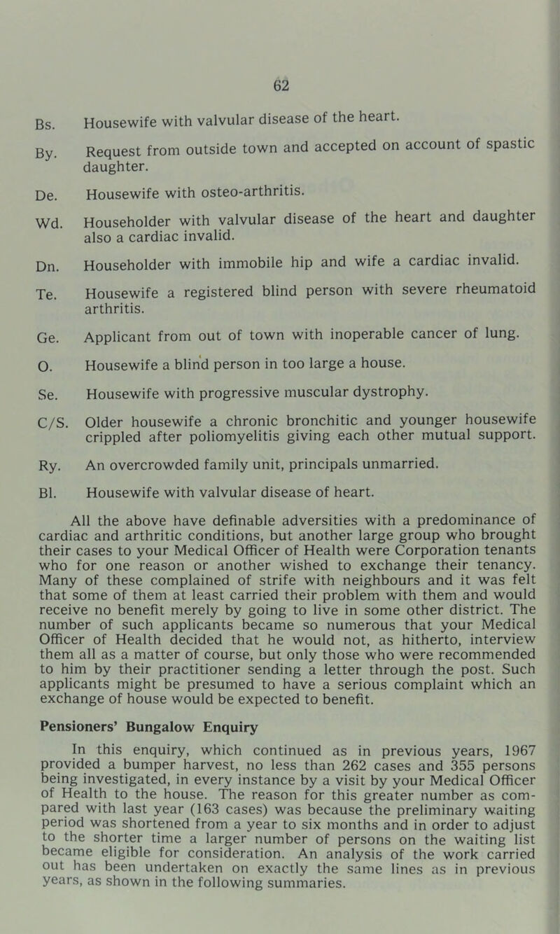 Bs. Housewife with valvular disease of the heart. By. Request from outside town and accepted on account of spastic daughter. De. Housewife with osteo-arthritis. Wd. Householder with valvular disease of the heart and daughter also a cardiac invalid. Dn. Householder with immobile hip and wife a cardiac invalid. Te. Housewife a registered blind person with severe rheumatoid arthritis. Ge. Applicant from out of town with inoperable cancer of lung. O. Housewife a blind person in too large a house. Se. Housewife with progressive muscular dystrophy. C/S. Older housewife a chronic bronchitic and younger housewife crippled after poliomyelitis giving each other mutual support. Ry. An overcrowded family unit, principals unmarried. Bl. Housewife with valvular disease of heart. All the above have definable adversities with a predominance of cardiac and arthritic conditions, but another large group who brought their cases to your Medical Officer of Health were Corporation tenants who for one reason or another wished to exchange their tenancy. Many of these complained of strife with neighbours and it was felt that some of them at least carried their problem with them and would receive no benefit merely by going to live in some other district. The number of such applicants became so numerous that your Medical Officer of Health decided that he would not, as hitherto, interview them all as a matter of course, but only those who were recommended to him by their practitioner sending a letter through the post. Such applicants might be presumed to have a serious complaint which an exchange of house would be expected to benefit. Pensioners’ Bungalow Enquiry In this enquiry, which continued as in previous years, 1967 provided a bumper harvest, no less than 262 cases and 355 persons being investigated, in every instance by a visit by your Medical Officer of Health to the house. The reason for this greater number as com- pared with last year (163 cases) was because the preliminary waiting period was shortened from a year to six months and in order to adjust to the shorter time a larger number of persons on the waiting list became eligible for consideration. An analysis of the work carried out has been undertaken on exactly the same lines as in previous years, as shown in the following summaries.