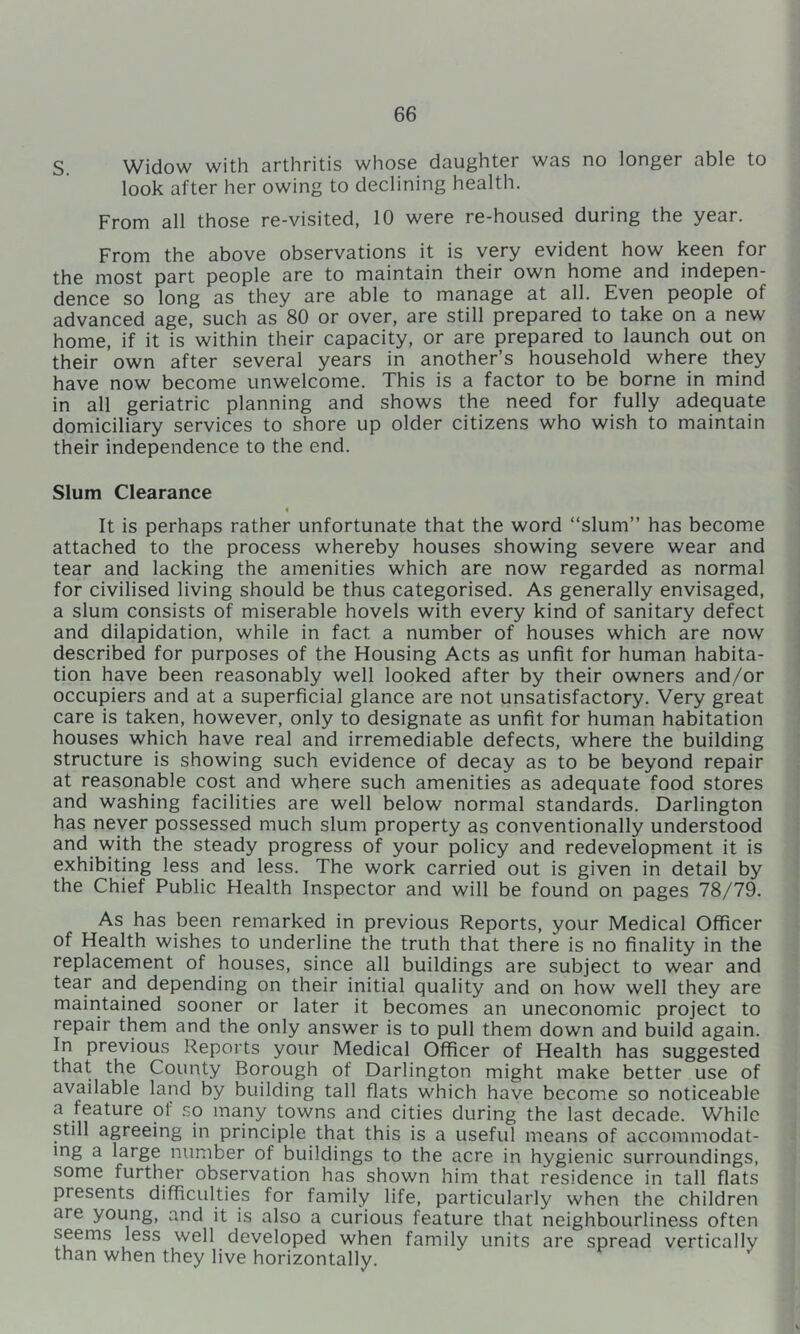 S. Widow with arthritis whose daughter was no longer able to look after her owing to declining health. From all those re-visited, 10 were re-housed during the year. From the above observations it is very evident how keen for the most part people are to maintain their own home and indepen- dence so long as they are able to manage at all. Even people of advanced age, such as 80 or over, are still prepared to take on a new home, if it is within their capacity, or are prepared to launch out on their own after several years in another’s household where they have now become unwelcome. This is a factor to be borne in mind in all geriatric planning and shows the need for fully adequate domiciliary services to shore up older citizens who wish to maintain their independence to the end. Slum Clearance < It is perhaps rather unfortunate that the word “slum” has become attached to the process whereby houses showing severe wear and tear and lacking the amenities which are now regarded as normal for civilised living should be thus categorised. As generally envisaged, a slum consists of miserable hovels with every kind of sanitary defect and dilapidation, while in fact a number of houses which are now described for purposes of the Housing Acts as unfit for human habita- tion have been reasonably well looked after by their owners and/or occupiers and at a superficial glance are not unsatisfactory. Very great care is taken, however, only to designate as unfit for human habitation houses which have real and irremediable defects, where the building structure is showing such evidence of decay as to be beyond repair at reasonable cost and where such amenities as adequate food stores and washing facilities are well below normal standards. Darlington has never possessed much slum property as conventionally understood and with the steady progress of your policy and redevelopment it is exhibiting less and less. The work carried out is given in detail by the Chief Public Health Inspector and will be found on pages 78/79. As has been remarked in previous Reports, your Medical Officer of Health wishes to underline the truth that there is no finality in the replacement of houses, since all buildings are subject to wear and tear and depending on their initial quality and on how well they are maintained sooner or later it becomes an uneconomic project to repair them and the only answer is to pull them down and build again. In previous Reports your Medical Officer of Health has suggested that the County Borough of Darlington might make better use of available land by building tall flats which have become so noticeable a feature of so many towns and cities during the last decade. V/hile still agreeing in principle that this is a useful means of accommodat- ing a large number of buildings to the acre in hygienic surroundings, some further observation has shown him that residence in tall flats presents difficulties for family life, particularly when the children are young, and it is also a curious feature that neighbourliness often seems less well developed when family units are spread vertically than when they live horizontally.
