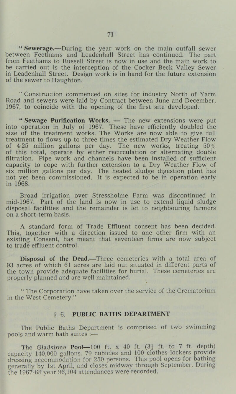 “ Sewerage.—During the year work on the main outfall sewer between Feethams and Leadenhall Street has continued. The part from Feethams to Russell Street is now in use and the main work to be carried out is the interception of the Cocker Beck Valley Sewer in Leadenhall Street. Design work is in hand for the future extension of the sewer to Haughton. “ Construction commenced on sites for industry North of Yarm Road and sewers were laid by Contract between June and December, 1967, to coincide with the opening of the first site developed. “ Sewage Purification Works. — The new extensions were put into operation in July of 1967. These have efficiently doubled the size of the treatment works. The Works are now able to give full treatment to flows up to three times the estimated Dry Weather Flow of 4'25 million gallons per day. The new works, treating 50% of this total, operate by either recirculation or alternating double filtration. Pipe work and channels have been installed of sufficient capacity to cope with further extension to a Dry Weather Flow of six million gallons per day. The heated sludge digestion plant has not yet been commissioned. It is expected to be in operation early in 1968. Broad irrigation over Stressholme Farm was discontinued in mid-1967. Part of the land is now in use to extend liquid sludge disposal facilities and the remainder is let to neighbouring farmers on a short-term basis. A standard form of Trade Effluent consent has been decided. This, together with a direction issued to one other firm with an existing Consent, has meant that seventeen firms are now subject to trade effluent control. Disposal of the Dead.—Three cemeteries with a total area of 93 acres of which 61 acres are laid out situated in different parts of the town provide adequate facilities for burial. These cemeteries are properly planned and are well maintained. “ The Corporation have taken over the service of the Crematorium in the West Cemetery.” 5? 6. PUBLIC BATHS DEPARTMENT The Public Baths Department is comprised of two swimming pools and warm bath suites :— The Gladstone Pool—100 ft. x 40 ft. (3^ ft. to 7 ft. depth) capacity 140,000 gallons. 79 cubicles and 100 clothes lockers provide dressing accommodation for 250 persons. This pool opens for bathing generally by 1st April, and closes midway through September. During the 1967-68 year 96,104 attendances were recorded,
