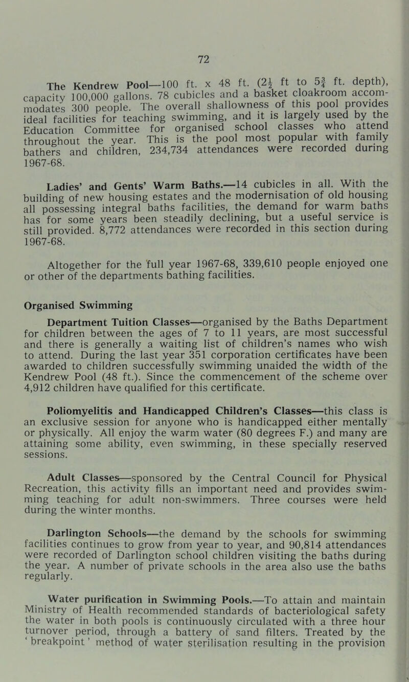 The Kendrew Pool—100 ft. x 48 ft. (2i ft to 5| ft. depth), capacity 100,000 gallons. 78 cubicles and a basket cloakroom accom- modates 300 people. The overall shallowness of this pool provides ideal facilities for teaching swimrning, and it is largely used by the Education Committee for organised school classes who attend throughout the year. This is the pool most popular with family bathers and children, 234,734 attendances were recorded during 1967-68. Ladies’ and Gents’ Warm Baths.—14 cubicles in all. With the building of new housing estates and the modernisation of old housing all possessing integral baths facilities, the demand for warm baths has for some years been steadily declining, but a useful service is still provided. 8,772 attendances were recorded in this section during 1967-68. Altogether for the full year 1967-68, 339,610 people enjoyed one or other of the departments bathing facilities. Organised Swimming Department Tuition Classes—organised by the Baths Department for children between the ages of 7 to 11 years, are most successful and there is generally a waiting list of children’s names who wish to attend. During the last year 351 corporation certificates have been awarded to children successfully swimming unaided the width of the Kendrew Pool (48 ft.). Since the commencement of the scheme over 4,912 children have qualified for this certificate. Poliomyelitis and Handicapped Children’s Classes—this class is an exclusive session for anyone who is handicapped either mentally > or physically. All enjoy the warm water (80 degrees F.) and many are attaining some ability, even swimming, in these specially reserved sessions. Adult Classes—sponsored by the Central Council for Physical Recreation, this activity fills an important need and provides swim- ming teaching for adult non-swimmers. Three courses were held during the winter months. Darlington Schools—the demand by the schools for swimming facilities continues to grow from year to year, and 90,814 attendances were recorded of Darlington school children visiting the baths during the year. A number of private schools in the area also use the baths regularly. Water purification in Swimming Pools.—To attain and maintain Ministry of Health recommended standards of bacteriological safety the water in both pools is continuously circulated with a three hour turnover period, through a battery of sand filters. Treated by the ‘ breakpoint ’ method of wafer sterilisation resulting in the provision