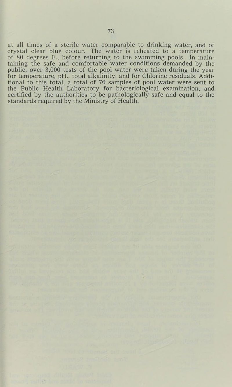 at all times of a sterile water comparable to drinking water, and of crystal clear blue colour. The water is reheated to a temperature of 80 degrees F., before returning to the swimming pools. In main- taining the safe and comfortable water conditions demanded by the public, over 3,000 tests of the pool water were taken during the year for temperature, pH., total alkalinity, and for Chlorine residuals. Addi- tional to this total, a total of 76 samples of pool water were sent to the Public Health Laboratory for bacteriological examination, and certified by the authorities to be pathologically safe and equal to the standards required by the Ministry of Health.