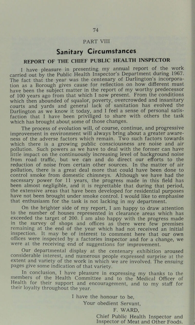 PART VIII Sanitary Circumstances REPORT OF THE CHIEF PUBLIC HEALTH INSPECTOR I have pleasure in presenting my annual report of the work carried out by the Public Health Inspector’s Department during 1967. The fact that the year was the centenary of Darlington’s incorpora- tion as a Borough gives cause for reflection on how different must have been the subject matter in the report of my worthy predecessor of 100 years ago from that which I now present. From the conditions which then abounded of squalor, poverty, overcrowded and insanitary courts and yards and general lack of sanitation has evolved the Darlington as we know it today, and I feel a sense of personal satis- faction that I have been priviliged to share with others the task which has brought about some of those changes. The process of evolution will, of course, continue, and progressive improvement in environment will always bring about a greater aware- ness of the adverse factors which remain. Two such factors towards which there is a growing public consciousness are noise and air pollution. Such powers as we have to deal with the former can have little impact on the continuously increasing level of background noise from road traffic, but we can and do direct our efforts to the reduction of noise from certain other sources. In the matter of air pollution, there is a great deal more that could have been done to control smoke from domestic chimneys. Although we have had the necessary power for II years, the progress made in this field has been almost negligible, and it is regrettable that during that period, the extensive areas that have been developed for residential purposes have not been brought under smoke control. I would like to emphasise that enthusiasm for the task is not lacking in my department. On the brighter side of my report, I am happy to draw attention to the number of houses represented in clearance areas which has exceeded the target of 200. I am also happy with the progress made in the survey of shops and offices as there were few premises remaining at the end of the year which had not received an initial inspection. It may be of interest to comment here that our own offices were inspected by a factories inspector and for a change, we were at the receiving end of suggestions for improvement. Our departmental display at the centenary exhibition aroused considerable interest, and numerous people expressed surprise at the extent and variety of the work in which we are involved. The ensuing pages give some indication of that variety. In conclusion, I have pleasure in expressing my thanks to the members of the Health Committee and to the Medical Officer of Health for their support and encouragement, and to my staff for their loyalty throughout the year. I have the honour to be. Your obedient Servant, F. WARD, Chief Public Health Inspector and Inspector of Meat and Other Foods.
