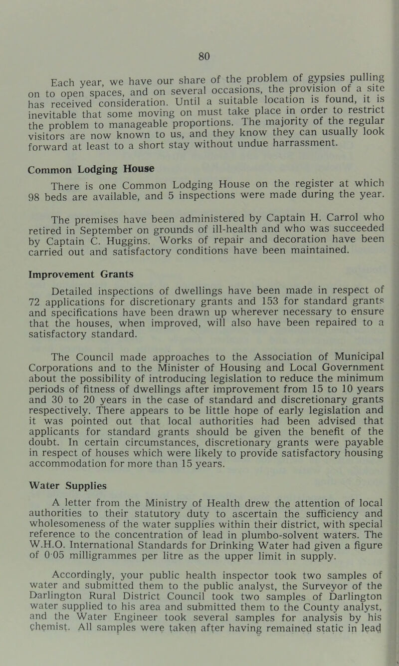 Each year we have our share of the problem of gypsies pulling on to open spaces, and on several occasions, the provision of a site has received consideration. Until a suitable location is found, it is inevitable that some moving on must take place in order to restrict the problem to manageable proportions. The majority of the regular visitors are now known to us, and they know they can usually look forward at least to a short stay without undue harrassment. Common Lodging House There is one Common Lodging House on the register at which 98 beds are available, and 5 inspections were made during the year. The premises have been administered by Captain H. Carrol who retired in September on grounds of ill-health and who was succeeded by Captain C. Huggins. Works of repair and decoration have been carried out and satisfactory conditions have been maintained. Improvement Grants Detailed inspections of dwellings have been made in respect of 72 applications for discretionary grants and 153 for standard grants and specifications have been drawn up wherever necessary to ensure that the houses, when improved, will also have been repaired to a satisfactory standard. The Council made approaches to the Association of Municipal Corporations and to the Minister of Housing and Local Government about the possibility of introducing legislation to reduce the minimum periods of fitness of dwellings after improvement from 15 to 10 years and 30 to 20 years in the case of standard and discretionary grants respectively. There appears to be little hope of early legislation and it was pointed out that local authorities had been advised that applicants for standard grants should be given the benefit of the doubt. In certain circumstances, discretionary grants were payable in respect of houses which were likely to provide satisfactory housing accommodation for more than 15 years. Water Supplies A letter from the Ministry of Health drew the attention of local authorities to their statutory duty to ascertain the sufficiency and wholesomeness of the water supplies within their district, with special reference to the concentration of lead in plumbo-solvent waters. The W.H.O. International Standards for Drinking Water had given a figure of 0 05 milligrammes per litre as the upper limit in supply. Accordingly, your public health inspector took two samples of water and submitted them to the public analyst, the Surveyor of the Darlington Rural District Council took two samples of Darlington water supplied to his area and submitted them to the County analyst, and the Water Engineer took several samples for analysis by his chemist. All samples were taken after having remained static in lea^