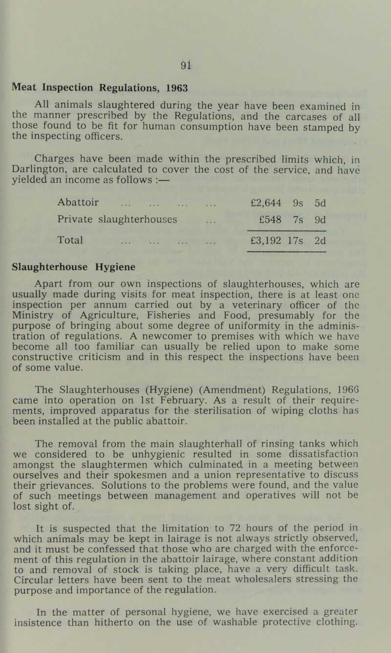 Meat Inspection Regulations, 1963 All animals slaughtered during the year have been examined in the manner prescribed by the Regulations, and the carcases of all those found to be fit for human consumption have been stamped by the inspecting officers. Charges have been made within the prescribed limits which, in Darlington, are calculated to cover the cost of the service, and have yielded an income as follows :— Abattoir Private slaughterhouses £2,644 9s 5d £548 7s 9d Total £3,192 17s 2d Slaughterhouse Hygiene Apart from our own inspections of slaughterhouses, which are usually made during visits for meat inspection, there is at least one inspection per annum carried out by a veterinary officer of the Ministry of Agriculture, Fisheries and Food, presumably for the purpose of bringing about some degree of uniformity in the adminis- tration of regulations. A newcomer to premises with which we have become all too familiar can usually be relied upon to make some constructive criticism and in this respect the inspections have been of some value. The Slaughterhouses (Hygiene) (Amendment) Regulations, 1966 came into operation on 1st February. As a result of their require- ments, improved apparatus for the sterilisation of wiping cloths has been installed at the public abattoir. The removal from the main slaughterhall of rinsing tanks which we considered to be unhygienic resulted in some dissatisfaction amongst the slaughtermen which culminated in a meeting between ourselves and their spokesmen and a union representative to discuss their grievances. Solutions to the problems were found, and the value of such meetings between management and operatives will not be lost sight of. It is suspected that the limitation to 72 hours of the period in which animals may be kept in lairage is not always strictly observed, and it must be confessed that those who are charged with the enforce- ment of this regulation in the abattoir lairage, where constant addition to and removal of stock is taking place, have a very difficult task. Circular letters have been sent to the meat wholesalers stressing the purpose and importance of the regulation. In the matter of personal hygiene, we have exercised a greater insistence than hitherto on the use of washable protective clothing.