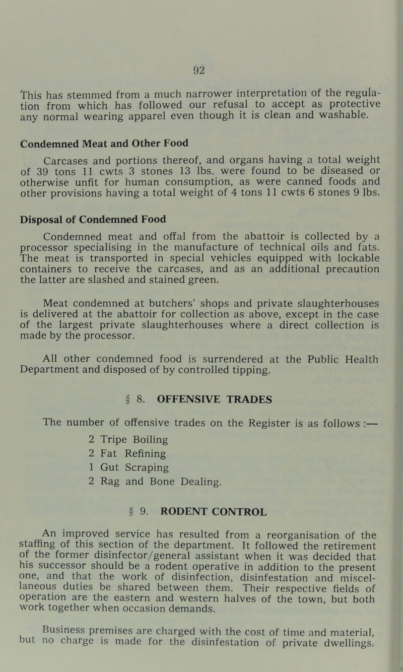 this has stemmed from a much narrower interpretation of the regula- tion from which has followed our refusal to accept as protective any normal wearing apparel even though it is clean and washable. Condemned Meat and Other Food Carcases and portions thereof, and organs having a total weight of 39 tons 11 cwts 3 stones 13 lbs. were found to be diseased or otherwise unfit for human consumption, as were canned foods and other provisions having a total weight of 4 tons 11 cwts 6 stones 9 lbs. Disposal of Condemned Food Condemned meat and offal from the abattoir is collected by a processor specialising in the manufacture of technical oils and fats. The meat is transported in special vehicles equipped with lockable containers to receive the carcases, and as an additional precaution the latter are slashed and stained green. Meat condemned at butchers’ shops and private slaughterhouses is delivered at the abattoir for collection as above, except in the case of the largest private slaughterhouses where a direct collection is made by the processor. All other condemned food is surrendered at the Public Health Department and disposed of by controlled tipping. § 8. OFFENSIVE TRADES The number of offensive trades on the Register is as follows :— 2 Tripe Boiling 2 Fat Refining 1 Gut Scraping 2 Rag and Bone Dealing. § 9. RODENT CONTROL An improved service has resulted from a reorganisation of the staffing of this section of the department. It followed the retirement of the former disinfector/general assistant when it was decided that his successor should be a rodent operative in addition to the present one, and that the work of disinfection, disinfestation and miscel- laneous duties be shared between them. Their respective fields of operation are the eastern and western halves of the town, but both work together when occasion demands. Business premises are charged with the cost of time and material, but no charge is made for the disinfestation of private dwellings.